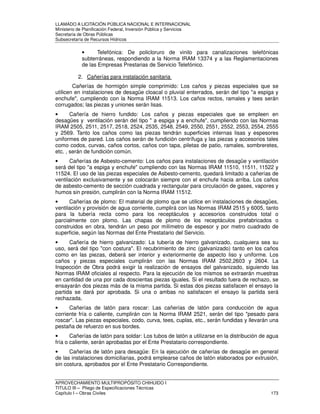 LLAMADO A LICITACIÓN PÚBLICA NACIONAL E INTERNACIONAL 
Ministerio de Planificación Federal, Inversión Pública y Servicios 
Secretaria de Obras Públicas 
Subsecretaría de Recursos Hídricos 
• Telefónica: De policloruro de vinilo para canalizaciones telefónicas 
subterráneas, respondiendo a la Norma IRAM 13374 y a las Reglamentaciones 
de las Empresas Prestarias de Servicio Telefónico. 
2. Cañerías para instalación sanitaria 
Cañerías de hormigón simple comprimido: Los caños y piezas especiales que se 
utilicen en instalaciones de desagüe cloacal o pluvial enterrados, serán del tipo a espiga y 
enchufe, cumpliendo con la Norma IRAM 11513. Los caños rectos, ramales y tees serán 
corrugados; las piezas y uniones serán lisas. 
• Cañería de hierro fundido: Los caños y piezas especiales que se empleen en 
desagües y ventilación serán del tipo  a espiga y a enchufe, cumpliendo con las Normas 
IRAM 2505, 2511, 2517, 2518, 2524, 2535, 2548, 2549, 2550, 2551, 2552, 2553, 2554, 2555 
y 2569. Tanto los caños como las piezas tendrán superficies internas lisas y espesores 
uniformes de pared. Los caños serán de fundición centrífuga y las piezas y accesorios tales 
como codos, curvas, caños cortos, caños con tapa, piletas de patio, ramales, sombreretes, 
etc. , serán de fundición común. 
• Cañerías de Asbesto-cemento: Los caños para instalaciones de desagüe y ventilación 
será del tipo a espiga y enchufe cumpliendo con las Normas IRAM 11510, 11511, 11522 y 
11524. El uso de las piezas especiales de Asbesto-cemento, quedará limitado a cañerías de 
ventilación exclusivamente y se colocarán siempre con el enchufe hacia arriba. Los caños 
de asbesto-cemento de sección cuadrada y rectangular para circulación de gases, vapores y 
humos sin presión, cumplirán con la Norma IRAM 11512. 
• Cañerías de plomo: El material de plomo que se utilice en instalaciones de desagües, 
ventilación y provisión de agua corriente, cumplirá con las Normas IRAM 2515 y 6005, tanto 
para la tubería recta como para los receptáculos y accesorios construidos total o 
parcialmente con plomo. Las chapas de plomo de los receptáculos prefabricados o 
construidos en obra, tendrán un peso por milímetro de espesor y por metro cuadrado de 
superficie, según las Normas del Ente Prestatario del Servicio. 
• Cañería de hierro galvanizado: La tubería de hierro galvanizado, cualquiera sea su 
uso, será del tipo con costura. El recubrimiento de zinc (galvanizado) tanto en los caños 
como en las piezas, deberá ser interior y exteriormente de aspecto liso y uniforme. Los 
caños y piezas especiales cumplirán con las Normas IRAM 2502,2603 y 2604. La 
Inspección de Obra podrá exigir la realización de ensayos del galvanizado, siguiendo las 
Normas IRAM oficiales al respecto. Para la ejecución de los mismos se extraerán muestras 
en cantidad de una por cada doscientas piezas iguales. Si el resultado fuera de rechazo, se 
ensayarán dos piezas más de la misma partida. Si estas dos piezas satisfacen el ensayo la 
partida se dará por aprobada. Si una o ambas no satisfacen el ensayo la partida será 
rechazada. 
• Cañerías de latón para roscar: Las cañerías de latón para conducción de agua 
corriente fría o caliente, cumplirán con la Norma IRAM 2521, serán del tipo pesado para 
roscar. Las piezas especiales, codo, curva, tees, cuplas, etc., serán fundidas y llevarán una 
pestaña de refuerzo en sus bordes. 
• Cañerías de latón para soldar: Los tubos de latón a utilizarse en la distribución de agua 
fría o caliente, serán aprobadas por el Ente Prestatario correspondiente. 
• Cañerías de latón para desagüe: En la ejecución de cañerías de desagüe en general 
de las instalaciones domiciliarias, podrá emplearse caños de latón elaborados por extrusión, 
sin costura, aprobados por el Ente Prestatario Correspondiente. 
APROVECHAMIENTO MULTIPROPÓSITO CHIHUIDO I 
TITULO III – Pliego de Especificaciones Técnicas 
Capítulo I – Obras Civiles 173 
 