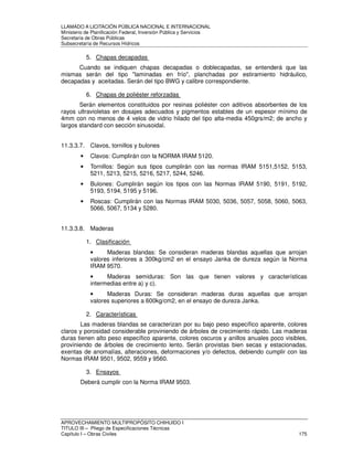 LLAMADO A LICITACIÓN PÚBLICA NACIONAL E INTERNACIONAL 
Ministerio de Planificación Federal, Inversión Pública y Servicios 
Secretaria de Obras Públicas 
Subsecretaría de Recursos Hídricos 
5. Chapas decapadas 
Cuando se indiquen chapas decapadas o doblecapadas, se entenderá que las 
mismas serán del tipo laminadas en frío, planchadas por estiramiento hidráulico, 
decapadas y aceitadas. Serán del tipo BWG y calibre correspondiente. 
6. Chapas de poliéster reforzadas 
Serán elementos constituidos por resinas poliéster con aditivos absorbentes de los 
rayos ultravioletas en dosajes adecuados y pigmentos estables de un espesor mínimo de 
4mm con no menos de 4 velos de vidrio hilado del tipo alta-media 450grs/m2; de ancho y 
largos standard con sección sinusoidal. 
11.3.3.7. Clavos, tornillos y bulones 
• Clavos: Cumplirán con la NORMA IRAM 5120. 
• Tornillos: Según sus tipos cumplirán con las normas IRAM 5151,5152, 5153, 
5211, 5213, 5215, 5216, 5217, 5244, 5246. 
• Bulones: Cumplirán según los tipos con las Normas IRAM 5190, 5191, 5192, 
5193, 5194, 5195 y 5196. 
• Roscas: Cumplirán con las Normas IRAM 5030, 5036, 5057, 5058, 5060, 5063, 
5066, 5067, 5134 y 5280. 
11.3.3.8. Maderas 
1. Clasificación 
• Maderas blandas: Se consideran maderas blandas aquellas que arrojan 
valores inferiores a 300kg/cm2 en el ensayo Janka de dureza según la Norma 
IRAM 9570. 
• Maderas semiduras: Son las que tienen valores y características 
intermedias entre a) y c). 
• Maderas Duras: Se consideran maderas duras aquellas que arrojan 
valores superiores a 600kg/cm2, en el ensayo de dureza Janka. 
2. Características 
Las maderas blandas se caracterizan por su bajo peso específico aparente, colores 
claros y porosidad considerable proviniendo de árboles de crecimiento rápido. Las maderas 
duras tienen alto peso específico aparente, colores oscuros y anillos anuales poco visibles, 
proviniendo de árboles de crecimiento lento. Serán provistas bien secas y estacionadas, 
exentas de anomalías, alteraciones, deformaciones y/o defectos, debiendo cumplir con las 
Normas IRAM 9501, 9502, 9559 y 9560. 
3. Ensayos 
Deberá cumplir con la Norma IRAM 9503. 
APROVECHAMIENTO MULTIPROPÓSITO CHIHUIDO I 
TITULO III – Pliego de Especificaciones Técnicas 
Capítulo I – Obras Civiles 175 
 