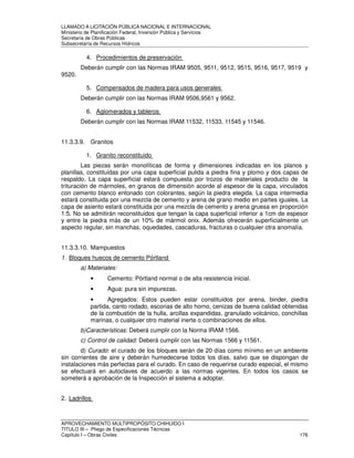 LLAMADO A LICITACIÓN PÚBLICA NACIONAL E INTERNACIONAL 
Ministerio de Planificación Federal, Inversión Pública y Servicios 
Secretaria de Obras Públicas 
Subsecretaría de Recursos Hídricos 
4. Procedimientos de preservación 
Deberán cumplir con las Normas IRAM 9505, 9511, 9512, 9515, 9516, 9517, 9519 y 
9520. 
5. Compensados de madera para usos generales 
Deberán cumplir con las Normas IRAM 9506,9561 y 9562. 
6. Aglomerados y tableros 
Deberán cumplir con las Normas IRAM 11532, 11533, 11545 y 11546. 
11.3.3.9. Granitos 
1. Granito reconstituido 
Las piezas serán monolíticas de forma y dimensiones indicadas en los planos y 
planillas, constituidas por una capa superficial pulida a piedra fina y plomo y dos capas de 
respaldo. La capa superficial estará compuesta por trozos de materiales producto de la 
trituración de mármoles, en granos de dimensión acorde al espesor de la capa, vinculados 
con cemento blanco entonado con colorantes, según la piedra elegida. La capa intermedia 
estará constituida por una mezcla de cemento y arena de grano medio en partes iguales. La 
capa de asiento estará constituida por una mezcla de cemento y arena gruesa en proporción 
1:5. No se admitirán reconstituidos que tengan la capa superficial inferior a 1cm de espesor 
y entre la piedra más de un 10% de mármol onix. Además ofrecerán superficialmente un 
aspecto regular, sin manchas, oquedades, cascaduras, fracturas o cualquier otra anomalía. 
11.3.3.10. Mampuestos 
1. Bloques huecos de cemento Pórtland 
a) Materiales: 
• Cemento: Pórtland normal o de alta resistencia inicial. 
• Agua: pura sin impurezas. 
• Agregados: Estos pueden estar constituidos por arena, binder, piedra 
partida, canto rodado, escorias de alto horno, cenizas de buena calidad obtenidas 
de la combustión de la hulla, arcillas expandidas, granulado volcánico, conchillas 
marinas, o cualquier otro material inerte o combinaciones de ellos. 
b)Características: Deberá cumplir con la Norma IRAM 1566. 
c) Control de calidad: Deberá cumplir con las Normas 1566 y 11561. 
d) Curado: el curado de los bloques serán de 20 días como mínimo en un ambiente 
sin corrientes de aire y deberán humedecerse todos los días, salvo que se dispongan de 
instalaciones más perfectas para el curado. En caso de requerirse curado especial, el mismo 
se efectuará en autoclaves de acuerdo a las normas vigentes. En todos los casos se 
someterá a aprobación de la Inspección el sistema a adoptar. 
2. Ladrillos 
APROVECHAMIENTO MULTIPROPÓSITO CHIHUIDO I 
TITULO III – Pliego de Especificaciones Técnicas 
Capítulo I – Obras Civiles 176 
 