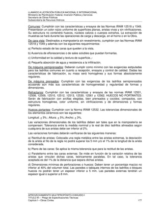 LLAMADO A LICITACIÓN PÚBLICA NACIONAL E INTERNACIONAL 
Ministerio de Planificación Federal, Inversión Pública y Servicios 
Secretaria de Obras Públicas 
Subsecretaría de Recursos Hídricos 
Comunes: Cumplirán con las características y ensayos de las Normas IRAM 12518 y 1549. 
Presentarán un color rojizo uniforme de superficies planas, aristas vivas y sin vitrificaciones. 
Su estructura no contendrá huecos, núcleos calizos o cuerpos extraños. La extracción de 
muestras se hará durante las operaciones de carga y descarga, en el horno o en la Obra. 
De cara vista: Destinados a mampostería sin revestimiento, cumplirán con las Normas IRAM 
12518 y 1549 y además con los siguientes requerimientos: 
a) Perfecto estado de las caras que queden a la vista. 
b) Ausencia de eflorescencias o de sales solubles que puedan formarlas. 
c) Uniformidad en la calidad y textura de superficie.,- 
d) Pequeña absorción de agua y resistencia a la infiltración. 
De máquina semiprensados: Deberán cumplir como mínimo con las exigencias estipuladas 
para los ladrillos comunes en cuanto a recepción, ensayos y control de calidad. Dadas las 
características de fabricación, su masa será homogénea y sus formas absolutamente 
regulares. 
De máquina prensados: Cumplirán con las exigencias de los ladrillos semiprensados 
acusando aún más sus características de homogeneidad y regularidad de formas y 
dimensiones. 
Refractarios: Cumplirán con las características y ensayos de las normas IRAM 12501, 
12508, 12509, 12510, 12512, 12513, 12530, 12561 y 12562. HUECOS NO PORTANTES: 
Serán de fabricación con arcillas elegidas, bien prensados y cocidos; compactos, con 
estructura homogénea, color uniforme, sin vitrificaciones y de dimensiones y formas 
regulares. 
Huecos portantes: Cumplirán con la Norma IRAM 12532. Las tolerancias dimensionales de 
los elementos cerámicos son las siguientes: 
Longitud: + 5% ; Altura: + 5%; Ancho: + 3%. 
Las variaciones dimensionales de los ladrillos deben ser tales que en la mampostería se 
compensen: Tolerancia entre la medida nominal y la real de diez ladrillos alineados según 
cualquiera de sus aristas debe ser inferior al 2%. 
Las variaciones formales deberán verificarse de las siguientes maneras: 
a) Rectitud de aristas: Colocada una regla metálica entre las aristas extremas, la desviación 
de la arista al filo de la regla no podrá superar los 5 mm y/o el 1% de la longitud de la arista 
considerada. 
b) Plano de las caras: Se aplica la misma tolerancia que para la rectitud de las aristas. 
c) Paralelismo entre las caras externas: Se mide en función de la variación relativa de las 
aristas que vinculan dichas caras, teóricamente paralelas. En tal caso, la tolerancia 
aceptada es del 1% de la distancia que separa dichas aristas. 
d) Dimensiones mínimas de perforaciones o huecos: Deben tener un porcentaje macizo no 
inferior al 40% del volumen total. Las paredes o tabiques internos de los ladrillos o bloques 
huecos no podrán tener un espesor inferior a 5 mm. Las paredes externas tendrán un 
espesor igual o superior a 8 mm. 
APROVECHAMIENTO MULTIPROPÓSITO CHIHUIDO I 
TITULO III – Pliego de Especificaciones Técnicas 
Capítulo I – Obras Civiles 177 
 