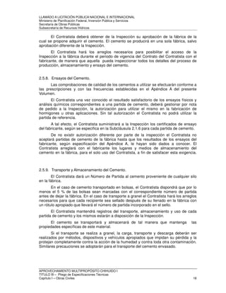 LLAMADO A LICITACIÓN PÚBLICA NACIONAL E INTERNACIONAL 
Ministerio de Planificación Federal, Inversión Pública y Servicios 
Secretaria de Obras Públicas 
Subsecretaría de Recursos Hídricos 
El Contratista deberá obtener de la Inspección su aprobación de la fábrica de la 
cual se propone adquirir el cemento. El cemento se producirá en una sola fábrica, salvo 
aprobación diferente de la Inspección. 
El Contratista hará los arreglos necesarios para posibilitar el acceso de la 
Inspección a la fábrica durante el periodo de vigencia del Contrato del Contratista con el 
fabricante, de manera que aquella pueda inspeccionar todos los detalles del proceso de 
producción, almacenamiento y ensayo del cemento. 
2.5.8. Ensayos del Cemento. 
Las comprobaciones de calidad de los cementos a utilizar se efectuarán conforme a 
las prescripciones y con las frecuencias establecidas en el Apéndice A del presente 
Volumen. 
El Contratista una vez conocido el resultado satisfactorio de los ensayos físicos y 
análisis químicos correspondientes a una partida de cemento, deberá gestionar por nota 
de pedido a la Inspección, la autorización para utilizar el mismo en la fabricación de 
hormigones u otras aplicaciones. Sin tal autorización el Contratista no podrá utilizar la 
partida de referencia. 
A tal efecto, el Contratista suministrará a la Inspección los certificados de ensayo 
del fabricante, según se especifica en la Subcláusula 2.1.6 para cada partida de cemento. 
De no existir autorización diferente por parte de la inspección el Contratista no 
aceptará partidas de cemento de la fábrica hasta que los resultados de los ensayos del 
fabricante, según especificación del Apéndice A, le hayan sido dados a conocer. El 
Contratista arreglará con el fabricante los lugares y medios de almacenamiento del 
cemento en la fábrica, para el solo uso del Contratista, a fin de satisfacer esta exigencia. 
2.5.9. Transporte y Almacenamiento del Cemento. 
El Contratista dará un Número de Partida al cemento proveniente de cualquier silo 
en la fábrica. 
En el caso de cemento transportado en bolsas, el Contratista dispondrá que por lo 
menos el 5 % de las bolsas sean marcadas con el correspondiente número de partida 
antes de dejar la fábrica. En el caso de transporte a granel el Contratista hará los arreglos 
necesarios para que cada recipiente sea sellado después de su llenado en la fábrica con 
un rótulo apropiado que llevará el número de partida incorporado en el sello. 
El Contratista mantendrá registros del transporte, almacenamiento y uso de cada 
partida de cemento y los mismos estarán a disposición de la Inspección. 
El cemento se transportará y almacenará de tal manera que mantenga las 
propiedades específicas de este material. 
Si el transporte se realiza a granel, la carga, transporte y descarga deberán ser 
realizados por métodos, dispositivos y vehículos apropiados que impidan su pérdida y la 
protejan completamente contra la acción de la humedad y contra toda otra contaminación. 
Similares precauciones se adoptarán para el transporte del cemento envasado. 
APROVECHAMIENTO MULTIPROPÓSITO CHIHUIDO I 
TITULO III – Pliego de Especificaciones Técnicas 
Capítulo I – Obras Civiles 18 
 