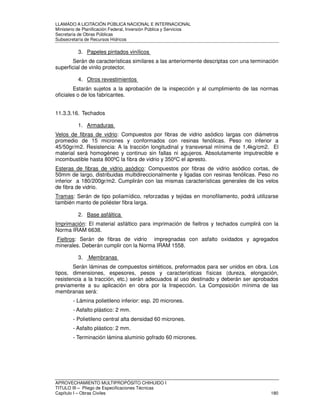 LLAMADO A LICITACIÓN PÚBLICA NACIONAL E INTERNACIONAL 
Ministerio de Planificación Federal, Inversión Pública y Servicios 
Secretaria de Obras Públicas 
Subsecretaría de Recursos Hídricos 
3. Papeles pintados vinílicos 
Serán de características similares a las anteriormente descriptas con una terminación 
superficial de vinilo protector. 
4. Otros revestimientos 
Estarán sujetos a la aprobación de la inspección y al cumplimiento de las normas 
oficiales o de los fabricantes. 
11.3.3.16. Techados 
1. Armaduras 
Velos de fibras de vidrio: Compuestos por fibras de vidrio asódico largas con diámetros 
promedio de 15 micrones y conformados con resinas fenólicas. Peso no inferior a 
45/50gr/m2. Resistencia: A la tracción longitudinal y transversal mínima de 1,4kg/cm2. El 
material será homogéneo y continuo sin fallas ni agujeros. Absolutamente imputrecible e 
incombustible hasta 800ºC la fibra de vidrio y 350ºC el apresto. 
Esteras de fibras de vidrio asódico: Compuestos por fibras de vidrio asódico cortas, de 
50mm de largo, distribuidas multidireccionalmente y ligadas con resinas fenólicas. Peso no 
inferior a 180/200gr/m2. Cumplirán con las mismas características generales de los velos 
de fibra de vidrio. 
Tramas: Serán de tipo poliamídico, reforzadas y tejidas en monofilamento, podrá utilizarse 
también manto de poliéster fibra larga. 
2. Base asfáltica 
Imprimación: El material asfáltico para imprimación de fieltros y techados cumplirá con la 
Norma IRAM 6638. 
Fieltros: Serán de fibras de vidrio impregnadas con asfalto oxidados y agregados 
minerales. Deberán cumplir con la Norma IRAM 1558. 
3. Membranas 
Serán láminas de compuestos sintéticos, preformados para ser unidos en obra. Los 
tipos, dimensiones, espesores, pesos y características físicas (dureza, elongación, 
resistencia a la tracción, etc.) serán adecuados al uso destinado y deberán ser aprobados 
previamente a su aplicación en obra por la Inspección. La Composición mínima de las 
membranas será: 
- Lámina polietileno inferior: esp. 20 micrones. 
- Asfalto plástico: 2 mm. 
- Polietileno central alta densidad 60 micrones. 
- Asfalto plástico: 2 mm. 
- Terminación lámina aluminio gofrado 60 micrones. 
APROVECHAMIENTO MULTIPROPÓSITO CHIHUIDO I 
TITULO III – Pliego de Especificaciones Técnicas 
Capítulo I – Obras Civiles 180 
 