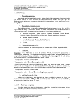 LLAMADO A LICITACIÓN PÚBLICA NACIONAL E INTERNACIONAL 
Ministerio de Planificación Federal, Inversión Pública y Servicios 
Secretaria de Obras Públicas 
Subsecretaría de Recursos Hídricos 
11.3.3.17. Vidrios 
1. Planos transparentes 
Cumplirán las Normas IRAM 12540 y 12558. Serán fabricados por el procedimiento 
tipo Float, flotado de caras paralelas superficies brillantes, pulidas a fuego y que no 
presenten distorsiones. Los espesores Standard son los siguientes: 2mm, 3mm, 4mm, 5mm, 
6mm y 10mm. 
2. Planos traslucidos o impresos 
Son vidrios con una transmisión media de luz difusa que varia entre el 10 y el 85%, 
según el tipo de dibujo y el espesor. Poseen en una o ambas caras texturas decorativas que 
impiden la visión clara. De acuerdo a sus espesores y colores se clasifican en: 
• Incoloros: Boreales, Lustre, Sparkel, Spoltyte, Acanalado, Artico, Austral, 
Stipolite, Yacaré, Costwold, Floreal, Morisco, Martelé, Martillado, Costwold. 
• Bronce: Morisco, Stipolite 
• Amarillo: Costwold, Morisco, Martelé, Yacaré. 
• Vitraux. 
3. Planos traslucidos armados 
Tendrán una malla de acero incorporada en cuadricula a 12,5mm, espesor 0,6mm. 
4. Especiales 
Templados: Serán fabricados a partir de cristales Float, manteniendo paralelismo y 
transparencia, sometidos a un tratamiento térmico que les confiere tensiones elevadas de 
compresión en su superficie y de tracción en el centro de la masa, logrando de esta forma, 
una resistencia entre 4 a 5 veces superior al Float común. 
- Transparentes incoloros: 6mm a 10mm 
- Transparentes color: 10mm (Bronce, gris, verde) 
Laminado de seguridad: Serán compuestos por dos o más hojas de cristal Float, unidas 
íntimamente por interposición de láminas de Polivinil butiral que le confieren resistencia, 
adherencia, elasticidad y, que en caso de rotura, los trozos de cristal queden adheridos. 
- Transparentes incoloros: 6mm a 12mm 
- Transparentes color: 6mm a 12mm (verde, gris, blanco y azul) 
5. Ladrillos huecos de vidrio 
Estarán compuestos por dos baldosas de vidrio soldadas en caliente, al vacío. La 
transparencia variará entre el 50 y el 70% para los de color natural. Podrán ser cuadrados, 
rectangulares o redondos según los casos. 
11.3.1.4. Materiales complejos 
Son los productos, que constituidos por materiales y/o elementos simples, tienen 
forma, tamaño y características funcionales definidas. 
APROVECHAMIENTO MULTIPROPÓSITO CHIHUIDO I 
TITULO III – Pliego de Especificaciones Técnicas 
Capítulo I – Obras Civiles 181 
 