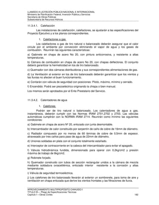 LLAMADO A LICITACIÓN PÚBLICA NACIONAL E INTERNACIONAL 
Ministerio de Planificación Federal, Inversión Pública y Servicios 
Secretaria de Obras Públicas 
Subsecretaría de Recursos Hídricos 
11.3.4.1. Calefacción 
Las instalaciones de calefacción, calefactores, se ajustarán a las especificaciones del 
Proyecto Ejecutivo y a los planos correspondientes. 
1. Calefactores a gas 
Los calefactores a gas de tiro natural o balanceado deberán asegurar que el calor 
circule por el ambiente por convección eliminando el vapor de agua y los gases de 
combustión. Reunirán las siguientes características: 
a) Gabinete en chapa de acero No 20, con pintura anticorrosiva, y resistente a altas 
temperaturas. 
b) Cámara de combustión en chapa de acero No 20, con chapas deflectoras. El conjunto 
deberá garantizar la hermeticidad en los de tiro balanceado. 
c) Quemador con dos cámaras distribuidoras y sus correspondientes alimentaciones de gas. 
d) La Ventilación al exterior en los de tiro balanceado deberán garantizar que los vientos y 
las lluvias no afecten el buen funcionamiento. 
e) Contarán con válvula de seguridad con posiciones: Piloto, máximo, mínimo y cerrado. 
f) Encendido: Podrá ser piezoeléctrico originando la chispa o bien manual. 
Los mismos serán aprobados por el Ente Prestatario del Servicio. 
11.3.4.2. Calentadores de agua 
1. Calefones 
Podrán ser de tiro natural o balanceado. Los calentadores de agua a gas, 
instantáneos, deberán cumplir con las Normas IRAM 2701,2702 y 2703. Las válvulas 
automáticas cumplirán con la NORMA IRAM 2714. Reunirán como mínimo las siguientes 
condiciones: 
a) Gabinete en chapa de acero Nº 20, enlozado con junta desmontable. 
b) Intercambiador de calor constituido por serpentín de caño de cobre de 16mm de diámetro. 
c) Radiador compuesto por no menos de 60 láminas de cobre de 0,5mm de espesor, 
atravesado por tres caños para paso de agua de 22mm de diámetro. 
d) Uniones soldadas en plata con el conjunto totalmente estañado. 
e) Interceptor de contracorriente en la cabeza del intercambiador para evitar el apagado. 
f) Válvula hidrodinámica fundida, dimensionado para operar con 0,2kg/cm2 y presión 
máxima de trabajo de 6kg/cm2. 
g) Robinete forjado. 
h) Quemador construido con tubos de sección rectangular unidos a la cámara de mezcla 
mediante soldadura oxiacetilénica, enlozado interior resistente a la corrosión y altas 
temperaturas. 
i) Válvula de seguridad termoeléctrica. 
j) Los calefones de tiro balanceado llevarán al exterior un sombrerete, para toma de aire y 
ventilación en chapa enlozada que derive los vientos frontales y las filtraciones de lluvia. 
APROVECHAMIENTO MULTIPROPÓSITO CHIHUIDO I 
TITULO III – Pliego de Especificaciones Técnicas 
Capítulo I – Obras Civiles 182 
 