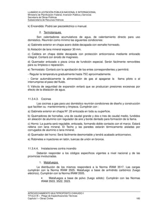 LLAMADO A LICITACIÓN PÚBLICA NACIONAL E INTERNACIONAL 
Ministerio de Planificación Federal, Inversión Pública y Servicios 
Secretaria de Obras Públicas 
Subsecretaría de Recursos Hídricos 
k) Encendido: Podrá ser piezoeléctrico o manual. 
2. Termotanques 
Son calentadores acumulativos de agua, de calentamiento directo para uso 
doméstico. Reunirán como mínimo las siguientes condiciones: 
a) Gabinete exterior en chapa acero doble decapada con esmalte horneado. 
b) Aislación de lana mineral espesor 30 mm. 
c) Caldera en chapa doble decapada con protección anticorrosiva mediante enlozado 
integral. Contará con ánodo de magnesio. 
d) Quemador enlozado o pieza única de fundición especial. Serán fácilmente removibles 
para su limpieza o reparación. 
e) Termostato: Contará con la aprobación de los entes correspondientes y permitirá: 
- Regular la temperatura gradualmente hasta 75C aproximadamente. 
- Cerrar automáticamente la alimentación de gas al apagarse la llama piloto o al 
interrumpirse el paso del fluido. 
f) Válvula de seguridad de expansión evitará que se produzcan presiones excesivas por 
efecto de la dilatación de agua. 
11.3.4.3. Cocinas 
Las cocinas a gas para uso doméstico reunirán condiciones de diseño y construcción 
que faciliten su mantenimiento y limpieza. Cumplirán con : 
a) Gabinete exterior en chapa Nº: 20 enlozada en toda su superficie. 
b) Quemadores de hornallas, una de caudal grande y dos o tres de caudal medio, fundidos 
en aleación de aluminio con regulador de aire y borde dentado para formación de la llama. 
c) Horno: La puerta será regulable, enlozada, formando doble contacto con el marco. Estará 
rellena con lana mineral. El Techo y las paredes estarán térmicamente aisladas por 
corrugados de aluminio o lana mineral. 
d) Quemador del horno: Será fácilmente desmontable y tendrá acabado anticorrosivo. 
e) Robinetes e inyectores en latón, tuercas de unión en bronce. 
11.3.4.4. Instalaciones contra incendio 
Deberán responder a los códigos específicos vigentes a nivel nacional y de las 
provincias involucradas. 
1. Matafuegos 
La distribución de los mismos responderá a la Norma IRAM 3517. Las cargas 
cumplirán con la Norma IRAM 3505. Matafuego a base de anhídrido carbónico (fuego 
eléctrico). Cumplirán con la Norma IRAM 3505. 
• Matafuegos a base de polvo (fuego sólido): Cumplirán con las Normas 
IRAM 3503, 3522, 3523. 
APROVECHAMIENTO MULTIPROPÓSITO CHIHUIDO I 
TITULO III – Pliego de Especificaciones Técnicas 
Capítulo I – Obras Civiles 183 
 