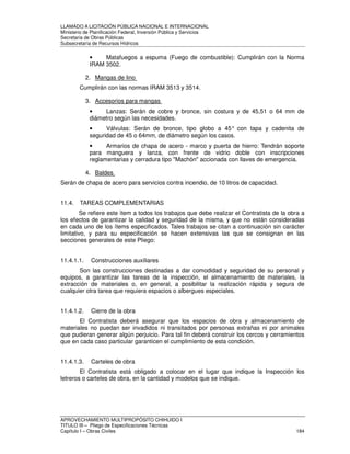 LLAMADO A LICITACIÓN PÚBLICA NACIONAL E INTERNACIONAL 
Ministerio de Planificación Federal, Inversión Pública y Servicios 
Secretaria de Obras Públicas 
Subsecretaría de Recursos Hídricos 
• Matafuegos a espuma (Fuego de combustible): Cumplirán con la Norma 
IRAM 3502. 
2. Mangas de lino 
Cumplirán con las normas IRAM 3513 y 3514. 
3. Accesorios para mangas 
• Lanzas: Serán de cobre y bronce, sin costura y de 45,51 o 64 mm de 
diámetro según las necesidades. 
• Válvulas: Serán de bronce, tipo globo a 45° con tapa y cadenita de 
seguridad de 45 o 64mm, de diámetro según los casos. 
• Armarios de chapa de acero - marco y puerta de hierro: Tendrán soporte 
para manguera y lanza, con frente de vidrio doble con inscripciones 
reglamentarias y cerradura tipo Machón accionada con llaves de emergencia. 
4. Baldes 
Serán de chapa de acero para servicios contra incendio, de 10 litros de capacidad. 
11.4. TAREAS COMPLEMENTARIAS 
Se refiere este ítem a todos los trabajos que debe realizar el Contratista de la obra a 
los efectos de garantizar la calidad y seguridad de la misma, y que no están consideradas 
en cada uno de los ítems especificados. Tales trabajos se citan a continuación sin carácter 
limitativo, y para su especificación se hacen extensivas las que se consignan en las 
secciones generales de este Pliego: 
11.4.1.1. Construcciones auxiliares 
Son las construcciones destinadas a dar comodidad y seguridad de su personal y 
equipos, a garantizar las tareas de la inspección, el almacenamiento de materiales, la 
extracción de materiales o, en general, a posibilitar la realización rápida y segura de 
cualquier otra tarea que requiera espacios o albergues especiales. 
11.4.1.2. Cierre de la obra 
El Contratista deberá asegurar que los espacios de obra y almacenamiento de 
materiales no puedan ser invadidos ni transitados por personas extrañas ni por animales 
que pudieran generar algún perjuicio. Para tal fin deberá construir los cercos y cerramientos 
que en cada caso particular garanticen el cumplimiento de esta condición. 
11.4.1.3. Carteles de obra 
El Contratista está obligado a colocar en el lugar que indique la Inspección los 
letreros o carteles de obra, en la cantidad y modelos que se indique. 
APROVECHAMIENTO MULTIPROPÓSITO CHIHUIDO I 
TITULO III – Pliego de Especificaciones Técnicas 
Capítulo I – Obras Civiles 184 
 