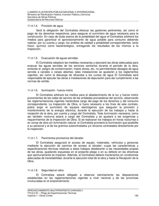 LLAMADO A LICITACIÓN PÚBLICA NACIONAL E INTERNACIONAL 
Ministerio de Planificación Federal, Inversión Pública y Servicios 
Secretaria de Obras Públicas 
Subsecretaría de Recursos Hídricos 
11.4.1.4. Provisión de agua 
Será la obligación del Contratista efectuar las gestiones pertinentes, así como el 
pago de los derechos respectivos, para asegurar el suministro de agua necesaria para la 
construcción. En caso de duda acerca de la potabilidad del agua el Contratista arbitrará los 
medios para garantizar el aprovisionamiento de agua potable para consumo debiendo 
realizar, por su cuenta y cargo, los análisis de calidad y potabilidad correspondientes, tanto 
físico- químico como bactereológico, entregando los resultados de los mismos a la 
Inspección. 
11.4.1.5. Evacuación de aguas servidas 
El Contratista adoptará las medidas necesarias y ejecutará las obras adecuadas para 
evacuar las aguas servidas de los servicios sanitarios durante el período de la obra, 
evitando el peligro de contaminación, malos olores, etc, no permitiéndose desagüe de agua 
servida a canales o zanjas abiertas; tales instalaciones se ajustarán a los reglamentos 
vigentes, así como la descarga de efluentes a los cursos de agua El Contratista será 
responsable de ejecutar las obras e instalaciones de depuración para dar cumplimiento a las 
normas de vertido. 
11.4.1.6. Iluminación - fuerza motriz 
El Contratista arbitrará los medios para el abastecimiento de la luz y fuerza motriz 
provenientes de las redes de servicio de las entidades proveedoras del servicio, observando 
las reglamentaciones vigentes haciéndose cargo del pago de los derechos y del consumo 
correspondiente. La Inspección de Obra, si fuera necesario a los fines de este contrato, 
podrá exigir el suministro de equipos electrógenos que aseguren la provisión y 
mantenimiento de la energía eléctrica, durante la ejecución de los trabajos y hasta la 
recepción de la obra, por cuenta y cargo del Contratista. Toda iluminación necesaria, como 
así también nocturna estará a cargo del Contratista y se ajustará a las exigencias y 
requerimientos de la Inspección de Obra. Si se realizaran los trabajos en horas nocturnas o 
en zonas de obra sin iluminación natural, el Contratista proveerá la iluminación que posibilite 
a su personal y al de los gremios subcontratados y/o terceros contratados directamente por 
la inspección. 
11.4.1.7. Pavimentos provisorios del obrador 
El Contratista asegurará el acceso de equipo, materiales, vehículos y personas 
mediante la ejecución de caminos de acceso al obrador; cuyas las características y 
especificaciones técnicas relativas a estos trabajos obedecerán a las necesidades propias 
de las obras, quedando expuestas en el presente pliego o en su defecto en las directivas 
que oportunamente se impartan. Además, el Contratista deberá mantenerlos en condiciones 
adecuadas de transitabilidad, durante la ejecución total de la obra y hasta la Recepción de la 
Obra. 
11.4.1.8. Seguridad en obra 
El Contratista estará obligado a observar estrictamente las disposiciones 
establecidas en las reglamentaciones vigentes a nivel nacional y de las provincias 
involucradas en el emprendimiento 
APROVECHAMIENTO MULTIPROPÓSITO CHIHUIDO I 
TITULO III – Pliego de Especificaciones Técnicas 
Capítulo I – Obras Civiles 185 
 