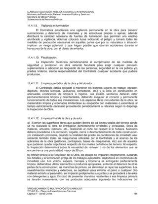 LLAMADO A LICITACIÓN PÚBLICA NACIONAL E INTERNACIONAL 
Ministerio de Planificación Federal, Inversión Pública y Servicios 
Secretaria de Obras Públicas 
Subsecretaría de Recursos Hídricos 
11.4.1.9. Vigilancia e iluminación 
El Contratista establecerá una vigilancia permanente en la obra para prevenir 
sustracciones y deterioros de materiales y de estructuras propias o ajenas; además 
distribuirá la cantidad necesaria de fuentes de iluminación que permitan una efectivo 
alumbrado y vigilancia. Además colocará luces indicando el peligro y tomará todas las 
medidas de precaución necesarias en aquellas partes que por su naturaleza o situación 
implican un riesgo potencial o que hagan posible que ocurran accidentes durante el 
transcurso de la obra, con el objeto de evitarlos. 
11.4.1.10. Fiscalización: 
La Inspección fiscalizará periódicamente el cumplimiento de las medidas de 
seguridad y protección en obra estando facultada para exigir cualquier previsión 
suplementaria o adicional en resguardo de las personas, seguridad en la vía pública y/o 
predios linderos, siendo responsabilidad del Contratista cualquier accidente que pudiera 
producirse. 
11.4.1.11. Limpieza periódica de la obra y del obrador: 
El Contratista estará obligado a mantener los distintos lugares de trabajo (obrador, 
depósito, oficinas técnicas, vestuarios, comedores, etc.) y la obra en construcción en 
adecuadas condiciones de limpieza e higiene. Los locales sanitarios deberán estar 
permanentemente limpios y desinfectados, debiendo asegurar el correcto y permanente 
funcionamiento de todas sus instalaciones. Los espacios libres circundantes de la obra, se 
mantendrán limpios y ordenados limitándose su ocupación con materiales o escombros al 
tiempo estrictamente necesario procediendo periódicamente a retirarlos según lo disponga 
la Inspección de Obra. 
11.4.1.12. Limpieza final de la obra y obrador 
a) Exterior: las superficies libres que queden dentro de los límites totales del terreno donde 
se ha realizado la obra se entregarán perfectamente niveladas y enrasadas, libres de 
malezas, arbustos, residuos, etc., realizando el corte del césped si lo hubiera. Asimismo 
deberá procederse a la remoción, cegado, cierre o desmantelamiento de toda construcción 
y/o instalación provisoria, dejando la totalidad del predio en condiciones de inmediato uso, 
retirando también todas las maquinarias utilizadas por el Contratista y el acarreo de los 
sobrantes de la obra (pastones, contrapisos, bases de maquinarias, etc) aún de aquellos 
que pudieran quedar sepultados respecto de los niveles definitivos del terreno. Al respecto, 
la Inspección determinará sobre la necesidad de remover o no de los elementos que se 
encuentren a una profundidad mayor de 50 cm. 
b) Interior: previo a la Recepción de la Obra, los locales se limpiarán íntegramente, cuidando 
los detalles y la terminación prolija de los trabajos ejecutados, dejándolos en condiciones de 
inmediato uso. Los vidrios, espejos, herrajes y broncería se entregarán perfectamente 
limpios, debiéndose utilizar elementos o productos apropiados, evitando el deterioro de otras 
partes de la construcción; las manchas de pintura, se eliminarán si rayar las superficies. Los 
revestimientos interiores y exteriores, se cepillarán para eliminar el polvo o cualquier otro 
material extraño al parámetro, se limpiarán prolijamente sus juntas y se procederá a lavarlos 
con detergentes y agua. En caso de presentar manchas resistentes a esa limpieza primaria 
se lavarán nuevamente, con los productos adecuados siguiendo las indicaciones del 
APROVECHAMIENTO MULTIPROPÓSITO CHIHUIDO I 
TITULO III – Pliego de Especificaciones Técnicas 
Capítulo I – Obras Civiles 186 
 