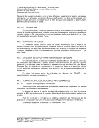 LLAMADO A LICITACIÓN PÚBLICA NACIONAL E INTERNACIONAL 
Ministerio de Planificación Federal, Inversión Pública y Servicios 
Secretaria de Obras Públicas 
Subsecretaría de Recursos Hídricos 
fabricante del revestimiento para remover tales defectos y luego volver a lavarlos con agua y 
detergente. Los artefactos sanitarios enlozados, se limpiarán con detergente rebajado, y en 
caso inevitable con ácido muriático diluido al 10% de agua; acto seguido se desinfectarán 
con lavandina (hipoclorito de sodio). 
11.4.1.13. Planos de obra: 
El Contratista deberá presentar para conocimiento y aprobación de la Inspección los 
planos de detalle actualizados de todas las obras que deba ejecutar, incluyendo aquellas de 
carácter transitorio. Así mismo deberá presentar los planos conforme a obra según se indica 
en los apartados generales de este Pliego. 
11.5. MOVIMIENTO DE SUELOS 
El Contratista deberá realizar todas las tareas relacionadas con la limpieza de 
terreno, excavaciones, terraplenamientos y rellenos, tanto en material suelo como en roca, 
en terreno seco y con agua, que resulten necesario para alcanzar o completar los niveles de 
proyectos, debiendo cumplir con las exigencias técnicas enunciadas en el apartado *** de 
este Pliego. 
11.6. EJECUCIÓN DE ESTRUCTURAS DE HORMIGÓN Y METÁLICAS 
El Contratista asume la total responsabilidad técnica sobre las estructuras a ejecutar 
en, incluyendo las fundaciones, y deberá asumir o realizar el diseño, los cálculos y planos 
generales y de detalles, como así también la determinación de las armaduras, que deberá 
presentar para su verificación y aprobación a la Inspección previo a su ejecución. No se 
podrán alterar los lineamientos de diseño de la estructura sin el consentimiento previo de la 
Inspección. 
En todos los casos serán de aplicación las Normas del CIRSOC y las 
especificaciones técnicas enunciadas en *** 
11.7. ALBAÑILERÍA, SOLADOS, REVOQUES Y REVESTIMIENTOS 
11.7.1.1. Morteros y hormigones no estructurales 
Salvo autorización en contrario de la Inspección, deberán ser preparados por medios 
mecánicos (mezcladoras u hormigoneras). 
La adición de agua a la mezcla se realizará paulatinamente y no será en general 
superior al 20% del volumen de la mezcla, debiendo el Contratista realizar pastones de 
prueba. 
Para los morteros y hormigones se deberán satisfacer las indicaciones de los 
gráficos de composición granulométrica de áridos del Reglamento técnico de la G.C.B.A. 
El hormigón elaborado se ajustará a la Norma IRAM 1666. 
APROVECHAMIENTO MULTIPROPÓSITO CHIHUIDO I 
TITULO III – Pliego de Especificaciones Técnicas 
Capítulo I – Obras Civiles 187 
 