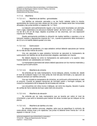 LLAMADO A LICITACIÓN PÚBLICA NACIONAL E INTERNACIONAL 
Ministerio de Planificación Federal, Inversión Pública y Servicios 
Secretaria de Obras Públicas 
Subsecretaría de Recursos Hídricos 
11.7.1.2. Albañilería 
11.7.2.1.4.1. Albañilería de ladrillos - generalidades 
Los ladrillos se colocarán saturados y se los harán resbalar sobre la mezcla, 
apretándolos de manera que esta rebase por las juntas. Las hiladas serán bien horizontales 
alineadas y las juntas tendrán un espesor de 1 a 1,5cm. 
La trabazón será perfectamente regular y los muros serán levantados con plomada, 
nivel y regla, trabándose a la estructura mediante pelos, de hierro común _ 6 o aleteado _ 
4,2 de 30 a 40 cm de largo, dejados ex-profeso en las columnas, con una separación 
máxima de 10 hiladas. 
Queda estrictamente prohibida la utilización de medios ladrillos o cascotes y no se 
tolerarán resaltos o depresiones mayores de 1 cm., cuando el paramento deba revocarse o 
de 0,5 cm si el ladrillo deberá quedar a la vista. 
11.7.2.1.4.2. Submuracion 
El tabique de panderete y la capa aisladora vertical deberán ejecutarse por tramos 
de no más de dos metros de ancho. 
Una vez ejecutada la capa aisladora horizontal se ejecutará la mampostería de 
submuración con ladrillos de cal de primera bien elegidos, asentados con mezcla. 
No deberá dejarse luz entre la mampostería de submuración y la superior, tales 
huecos deberán ser calafateados con mortero. 
La mampostería perimetral del sótano deberá ejecutarse con los mismos materiales y 
mezclas que la submuración. 
11.7.2.1.4.3. Albañilería de cimiento 
Se entiende por tal, toda mampostería, muros tabiques, pilares, muretes etc. desde 
el nivel de fundación hasta 5 cm más arriba de nivel del piso terminado y su ejecución se 
realizará siempre con ladrillos comunes. 
Una vez iniciada la mampostería de cimientos, se continuará uniformemente en todo 
el conjunto. Cuando se adopten banquinas de hormigón pobre u hormigón ciclópeo, se 
iniciará la mampostería 48 hs después de terminadas las mismas. 
Los encuentros con otros muros o tabiques, así como los ángulos, llevarán 2 pares 
de varillas de hierro redondo de 8 por cada metro de encuentro. 
11.7.2.1.4.4. Albañilería de elevación 
Se entiende por tal, toda mampostería que se levante por sobre el nivel de 
cimentación y que será la necesaria para realizar las obras murales que se indiquen en los 
planos. 
11.7.2.1.4.5. Albañilería de ladrillos a la vista 
Se utilizarán ladrillos comunes, elegidos, salvo que se especifique lo contrario, de 
caras planas, aristas vivas y sin rajaduras. Las juntas no deberán tener menos de 1 cm de 
espesor ni más de 1,5 cm. 
APROVECHAMIENTO MULTIPROPÓSITO CHIHUIDO I 
TITULO III – Pliego de Especificaciones Técnicas 
Capítulo I – Obras Civiles 188 
 