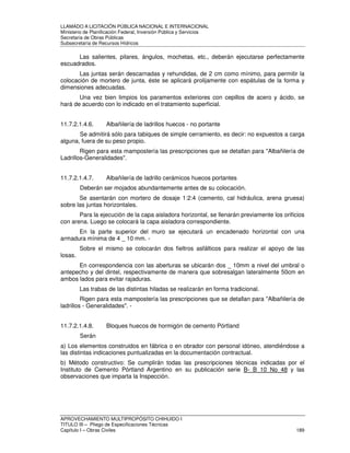 LLAMADO A LICITACIÓN PÚBLICA NACIONAL E INTERNACIONAL 
Ministerio de Planificación Federal, Inversión Pública y Servicios 
Secretaria de Obras Públicas 
Subsecretaría de Recursos Hídricos 
Las salientes, pilares, ángulos, mochetas, etc., deberán ejecutarse perfectamente 
escuadrados. 
Las juntas serán descarnadas y rehundidas, de 2 cm como mínimo, para permitir la 
colocación de mortero de junta, éste se aplicará prolijamente con espátulas de la forma y 
dimensiones adecuadas. 
Una vez bien limpios los paramentos exteriores con cepillos de acero y ácido, se 
hará de acuerdo con lo indicado en el tratamiento superficial. 
11.7.2.1.4.6. Albañilería de ladrillos huecos - no portante 
Se admitirá sólo para tabiques de simple cerramiento, es decir: no expuestos a carga 
alguna, fuera de su peso propio. 
Rigen para esta mampostería las prescripciones que se detallan para Albañilería de 
Ladrillos-Generalidades. 
11.7.2.1.4.7. Albañilería de ladrillo cerámicos huecos portantes 
Deberán ser mojados abundantemente antes de su colocación. 
Se asentarán con mortero de dosaje 1:2:4 (cemento, cal hidráulica, arena gruesa) 
sobre las juntas horizontales. 
Para la ejecución de la capa aisladora horizontal, se llenarán previamente los orificios 
con arena. Luego se colocará la capa aisladora correspondiente. 
En la parte superior del muro se ejecutará un encadenado horizontal con una 
armadura mínima de 4 _ 10 mm. - 
Sobre el mismo se colocarán dos fieltros asfálticos para realizar el apoyo de las 
losas. 
En correspondencia con las aberturas se ubicarán dos _ 10mm a nivel del umbral o 
antepecho y del dintel, respectivamente de manera que sobresalgan lateralmente 50cm en 
ambos lados para evitar rajaduras. 
Las trabas de las distintas hiladas se realizarán en forma tradicional. 
Rigen para esta mampostería las prescripciones que se detallan para Albañilería de 
ladrillos - Generalidades. - 
11.7.2.1.4.8. Bloques huecos de hormigón de cemento Pórtland 
Serán 
a) Los elementos construidos en fábrica o en obrador con personal idóneo, atendiéndose a 
las distintas indicaciones puntualizadas en la documentación contractual. 
b) Método constructivo: Se cumplirán todas las prescripciones técnicas indicadas por el 
Instituto de Cemento Pórtland Argentino en su publicación serie B- B 10 No 48 y las 
observaciones que imparta la Inspección. 
APROVECHAMIENTO MULTIPROPÓSITO CHIHUIDO I 
TITULO III – Pliego de Especificaciones Técnicas 
Capítulo I – Obras Civiles 189 
 