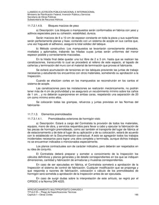 LLAMADO A LICITACIÓN PÚBLICA NACIONAL E INTERNACIONAL 
Ministerio de Planificación Federal, Inversión Pública y Servicios 
Secretaria de Obras Públicas 
Subsecretaría de Recursos Hídricos 
11.7.2.1.4.9. Bloques macizos de yeso 
a) Descripción: Los bloques o mampuestos serán conformados en fabrica con yeso y 
aditivos especiales para su cohesión, estabilidad, dureza. 
Serán macizos de 8 a 10 cm de espesor constante en toda la pieza y sus superficies 
serán perfectamente planas y lisas; contando con un sistema de acople en sus cantos que, 
una vez fraguado el adhesivo, asegure la total solidez del tabique. 
b) Método constructivo: Los mampuestos se levantarán correctamente alineados, 
nivelados y aplomados, trabando las hiladas cuyas juntas serán uniformes del menor 
espesor posible y correctamente macizadas. 
En la hilada final debe quedar una luz libre de 2 a 3 cm. hasta que se realicen las 
canalizaciones, transcurrido lo cual se procederá al relleno de este espacio, al tapado de 
cañerías y terminación del muro con el material de terminación que provea el fabricante. 
Se evitará acumulación de tensiones en los tabiques previendo las juntas de trabajo 
necesarias y estudiando los encuentros con otros materiales, sometiendo su aprobación a la 
Inspección. 
Cuando se efectúen cortes en los mampuestos se reconstruirán en los cantos el 
sistema de acople. 
Las canalizaciones para las instalaciones se realizarán mecánicamente, no podrán 
tener más de 4 cm de profundidad y se asegurará un recubrimiento mínimo sobre los caños 
de 1 cm. , y no deberán superponerse en ambas caras, respetando una separación de 20 
cm como mínimo entre ellos. 
Se colocarán todas las grampas, refuerzos y juntas previstas en las Normas del 
fabricante- 
11.7.1.3. Elementos premoldeados 
11.7.3.1.4.1. Premoldeados exteriores de hormigón visto 
a) Descripción: Estará a cargo del Contratista la provisión de todos los materiales, 
equipos, mano de obra, y servicios requeridos para llevar a cabo y ejecutar la fabricación de 
las piezas de hormigón premoldeado, como así también el transporte del lugar de fábrica al 
de estacionamiento y de éste al lugar de su aplicación y de su colocación, estará de acuerdo 
con lo establecido en la Documentación contractual. A esto se agregarán todos los trabajos 
incidentales necesarios para lograr una obra completa y terminada, aunque dichos trabajos 
no se encuentran indicados o mencionados especialmente. 
Los planos contractuales son de carácter indicativo, pero deberán ser respetados en 
su idea de conjunto. 
El Contratista deberá preparar y someter a conocimiento de la Inspección los 
cálculos definitivos y planos generales y de detalle correspondientes en los que se indiquen 
dimensiones, cantidad y fabricación de armaduras y muestras correspondientes. 
En caso de ser ejecutadas en fábrica, el Contratista someterá a aprobación de la 
Inspección el sistema de control de fabricación. Cualquier modificación que se proponga y 
que responda a razones de fabricación, colocación o cálculo de los premoldeados de 
hormigón será sometida a aprobación de la Inspección antes de ser ejecutada. 
En caso de surgir dudas sobre la interpretación de este artículo, se regirá por el 
CIRSOC o la Norma DIN 4225. 
APROVECHAMIENTO MULTIPROPÓSITO CHIHUIDO I 
TITULO III – Pliego de Especificaciones Técnicas 
Capítulo I – Obras Civiles 190 
 