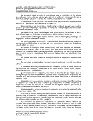LLAMADO A LICITACIÓN PÚBLICA NACIONAL E INTERNACIONAL 
Ministerio de Planificación Federal, Inversión Pública y Servicios 
Secretaria de Obras Públicas 
Subsecretaría de Recursos Hídricos 
La armadura estará provista de agarraderas para el manipuleo de las piezas 
premoldeadas y elementos de sujeción para permitir la unión con hierros salientes de la 
estructura, siempre y cuando no exista otro sistema para su transporte y fijación. 
Los empalmes con soldaduras a los elementos de fijación deberán ser prolijamente 
ejecutados y sometidos a la aprobación de la Inspección. 
Los extremos de los elementos de fijación del premoldeado que para su empalme 
debieran quedar mucho tiempo expuestos a la intemperie, serán protegidos de la oxidación 
con lechada de cemento fresco. 
La colocación de barras de distribución y de empotramiento, de requerirlo la pieza, 
será obligatorio para el Contratista aunque hubieran sido omitidos en los planos. 
e) Colocación del hormigón: Se hará en forma tal que el hormigón pueda llegar sin 
disgregarse hasta el fondo de los moldes. 
Se procurará colocar el hormigón inmediatamente después del batido, quedando 
estrictamente prohibido utilizar el hormigón que haya comenzado a fraguar, aún después de 
volverlo a batir con agua. 
El empleo de hormigón podrá hacerse hasta una hora después del amasado, 
siempre que se le proteja contra el sol, viento y lluvia y se le remueva antes de usarlo. La 
utilización de este plazo deberá hacerse cumpliendo estrictamente con las normas vigentes 
para el uso de camiones mezcladores. De lo contrario el plazo deberá ser reducido a treinta 
minutos. 
No deberá efectuarse colada de hormigón cuando la temperatura ambiente sea 
inferior a 2°C. 
Se aumentará la capacidad del hormigón mediante apisonado removido o mediante 
vibrado. 
f) Protección: El hormigón colocado deberá protegerse durante el primer tiempo de 
fragüe contra las influencias perjudiciales de los rayos solares, viento, lluvia, heladas, 
influencias químicas y trepidaciones. 
g) Desencofrados: Se esperará para iniciar el desarme de los moldes, que el 
hormigón haya fraguado completamente y pueda resistir su peso propio. El principio del 
desarme y su ejecución paulatina serán ejecutados previa consulta de la Inspección en 
todos los casos. 
Los plazos mínimos para iniciar el desarme serán determinados entre el Contratista y 
la Inspección y a contar de la hora y fecha en que se determine el llenado; si lo ordena la 
Inspección los datos los anotará el Contratista en su registro especial, que visará la 
Inspección a medida que se vayan practicando. 
Los plazos podrán ser aumentados por la Inspección si durante el proceso de fragüe 
la temperatura bajara a 5ºC. 
Si durante el proceso de fragüe hubieran existido heladas, los plazos se elevarán a 
aprobación de la Inspección. Los elementos premoldeados, para su transporte del lugar de 
fabricación al de almacenamiento, deberán tener una resistencia que les permita absorber 
las solicitaciones provocadas por dicho transporte. 
h) Condiciones de conclusión satisfactoria: El Contratista deberá extremar los 
cuidados en la preparación de los moldes y en la ejecución de la armadura. Con tal fin se 
cuidará el prolijo apisonado del hormigón y no obstante, si quitados los moldes existieran 
cavidades en las caras de las piezas, la Inspección ordenará cuales deben ser llenadas 
APROVECHAMIENTO MULTIPROPÓSITO CHIHUIDO I 
TITULO III – Pliego de Especificaciones Técnicas 
Capítulo I – Obras Civiles 192 
 