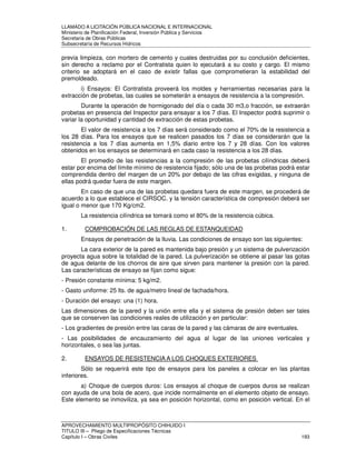 LLAMADO A LICITACIÓN PÚBLICA NACIONAL E INTERNACIONAL 
Ministerio de Planificación Federal, Inversión Pública y Servicios 
Secretaria de Obras Públicas 
Subsecretaría de Recursos Hídricos 
previa limpieza, con mortero de cemento y cuales destruidas por su conclusión deficientes, 
sin derecho a reclamo por el Contratista quien lo ejecutará a su costo y cargo. El mismo 
criterio se adoptará en el caso de existir fallas que comprometieran la estabilidad del 
premoldeado. 
i) Ensayos: El Contratista proveerá los moldes y herramientas necesarias para la 
extracción de probetas, las cuales se someterán a ensayos de resistencia a la compresión. 
Durante la operación de hormigonado del día o cada 30 m3,o fracción, se extraerán 
probetas en presencia del Inspector para ensayar a los 7 días. El Inspector podrá suprimir o 
variar la oportunidad y cantidad de extracción de estas probetas. 
El valor de resistencia a los 7 días será considerado como el 70% de la resistencia a 
los 28 días. Para los ensayos que se realicen pasados los 7 días se considerarán que la 
resistencia a los 7 días aumenta en 1,5% diario entre los 7 y 28 días. Con los valores 
obtenidos en los ensayos se determinará en cada caso la resistencia a los 28 días. 
El promedio de las resistencias a la compresión de las probetas cilíndricas deberá 
estar por encima del límite mínimo de resistencia fijado; sólo una de las probetas podrá estar 
comprendida dentro del margen de un 20% por debajo de las cifras exigidas, y ninguna de 
ellas podrá quedar fuera de este margen. 
En caso de que una de las probetas quedara fuera de este margen, se procederá de 
acuerdo a lo que establece el CIRSOC. y la tensión característica de compresión deberá ser 
igual o menor que 170 Kg/cm2. 
La resistencia cilíndrica se tomará como el 80% de la resistencia cúbica. 
1. COMPROBACIÓN DE LAS REGLAS DE ESTANQUEIDAD 
Ensayos de penetración de la lluvia. Las condiciones de ensayo son las siguientes: 
La cara exterior de la pared es mantenida bajo presión y un sistema de pulverización 
proyecta agua sobre la totalidad de la pared. La pulverización se obtiene al pasar las gotas 
de agua delante de los chorros de aire que sirven para mantener la presión con la pared. 
Las características de ensayo se fijan como sigue: 
- Presión constante mínima: 5 kg/m2. 
- Gasto uniforme: 25 lts. de agua/metro lineal de fachada/hora. 
- Duración del ensayo: una (1) hora. 
Las dimensiones de la pared y la unión entre ella y el sistema de presión deben ser tales 
que se conserven las condiciones reales de utilización y en particular: 
- Los gradientes de presión entre las caras de la pared y las cámaras de aire eventuales. 
- Las posibilidades de encauzamiento del agua al lugar de las uniones verticales y 
horizontales, o sea las juntas. 
2. ENSAYOS DE RESISTENCIA A LOS CHOQUES EXTERIORES 
Sólo se requerirá este tipo de ensayos para los paneles a colocar en las plantas 
inferiores. 
a) Choque de cuerpos duros: Los ensayos al choque de cuerpos duros se realizan 
con ayuda de una bola de acero, que incide normalmente en el elemento objeto de ensayo. 
Este elemento se inmoviliza, ya sea en posición horizontal, como en posición vertical. En el 
APROVECHAMIENTO MULTIPROPÓSITO CHIHUIDO I 
TITULO III – Pliego de Especificaciones Técnicas 
Capítulo I – Obras Civiles 193 
 
