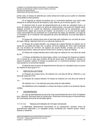 LLAMADO A LICITACIÓN PÚBLICA NACIONAL E INTERNACIONAL 
Ministerio de Planificación Federal, Inversión Pública y Servicios 
Secretaria de Obras Públicas 
Subsecretaría de Recursos Hídricos 
primer caso, el choque se obtendrá por caída vertical de la bola que se suelte sin velocidad 
inicial desde la altura prevista. 
En el segundo el choque se produce por un movimiento pendular cuyo centro está 
situado en la vertical del punto de impacto y cuyo radio es, por lo menos, igual a 1,5m. 
El desnivel entre le punto de desprendimiento de la bola sin velocidad inicial y el 
punto de impacto se toma igual a la altura de caída prevista. Los puntos de impacto serán 
elegidos teniendo en cuenta los diferentes comportamientos de los paramentos y sus 
revestimientos, según que el punto de impacto se encuentre o no en una zona de rigidez 
mayor (proximidad de una ondulación en un paramento de chapa, por ejemplo) o en lugar de 
un travesaño, de un montante o de toda parte de cerco del elemento, a la cual está fijado el 
paramento. 
El choque de cuerpos duros para el piso bajo será realizado con una bola de acero 
de masa 1000 gr. (diámetro 6,25 cm) y un altura de caída de 1m. 
b) Choque de cuerpos blandos: Los ensayos de cuerpos blandos se realizan con la 
ayuda de una pelota de masa 1kg. La pelota, de forma esférica de 10cm, está constituida 
por una envoltura de 10/15mm, de espesor de caucho flexible, armado con una tela o 
material equivalente, rellena de arena fina de 0-2mm, siendo su masa de 1000 gr. 
El choque de cuerpos blandos para el piso bajo se realizará con una altura de caída 
de 3m. - 
c) Choque accidentales (en pisos bajos y altos): Los ensayos de choques se realizan 
con la ayuda de un saco que contiene 50 Kg de arena seca. El elemento a ensayar se 
coloca en posición vertical. El choque se produce por un movimiento pendular cuyo centro 
está situado en la vertical del impacto. 
El desnivel entre el punto de desprendimiento del saco sin velocidad inicial y el punto 
de impacto se toma igual a 1m. - 
3. EMPLEO EN LOS PISOS 
a) Choques de cuerpos duros. Se realizará con una bola de 500 gr. (49,5mm) y una 
altura de caída de 0,75m. 
b) Choques de cuerpos blandos: El ensayo se realizará con una altura de caída de 
1m. - 
Se realizará uno (1) de cada tipo para pisos altos de cada edificio. 
Se establecerá como aceptable un ensayo de choque cuando no se producen figuras 
visibles. 
4. DISCREPANCIAS 
En caso de discrepancias se recurrirá a las recomendaciones de la Unión Européene 
pour l'Agramen Technique dans la Construction. Directrices comunes para el reconocimiento 
de la idoneidad técnica de las fachadas ligeras. 
11.7.3.1.4.2. Tabiques premoldeados de hormigón semipesado 
a) Materiales: Básicamente intervendrán en su composición, cemento, arena de 
granulometría adecuada y un agregado grueso constituido por material poroso, liviano, 
aislante y resistente. 
APROVECHAMIENTO MULTIPROPÓSITO CHIHUIDO I 
TITULO III – Pliego de Especificaciones Técnicas 
Capítulo I – Obras Civiles 194 
 