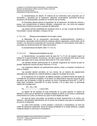 LLAMADO A LICITACIÓN PÚBLICA NACIONAL E INTERNACIONAL 
Ministerio de Planificación Federal, Inversión Pública y Servicios 
Secretaria de Obras Públicas 
Subsecretaría de Recursos Hídricos 
b) Características de diseño: El módulo de los elementos será propuesto por el 
Contratista y aprobado por la Inspección, debiendo contemplarse soluciones térmicas, 
acústicas y de estanqueidad, acordes con el destino de los locales. 
El Contratista deberá obtener la aprobación de la Inspección, de todas las uniones y 
piezas, que complementen el sistema (dinteles, antepechos, etc.), así como de cualquier 
variante que introduzca durante su proceso de fabricación. 
Las piezas tendrán posibilidad de acoplarse entre sí, ya sea a través de elementos 
horizontales, o juntas verticales, o ambas a la vez. 
11.7.3.1.4.3. Tabiques premoldeados de hormigón celular 
a) Materiales: En su composición intervendrán, fundamentalmente, morteros u 
hormigones, alivianados intencionalmente mediante aditivos especiales, conformando, de tal 
manera, una estructura compuesta por minúsculas celdillas sin comunicación entre ellas, y 
conocidas con la denominación de espumas tenaces. 
b) Características de diseño: Ídem 11.7.3.2. b). 
11.7.3.1.4.4. Tabiques premoldeados de yeso 
a) Características: Los paneles serán de yeso de 7 a 10 cm. de espesor según se 
indique en la documentación contractual, y de altura igual a la existente entre losas o entre 
losa y viga según sea el caso, siempre disminuida en 3 cm como máximo. 
Los paneles tendrán perforaciones en el sentido longitudinal de manera tal que no 
queden espesores macizos de yeso inferiores a 15 mm. 
Las superficies deberán ser perfectamente planas y lisas y el espesor constante en 
toda su longitud. 
Los paneles estarán provistos, en sus cantos, de un sistema de acoplamiento 
adecuado que, rellenado con material adhesivo, aseguren la solidez de la junta. 
Si la Inspección así lo requiere, se deberá proceder a la determinación del grado de 
humedad de los paneles entregados. A tal efecto, se desprenderán algunos trozos de yeso 
del panel, que se pesarán y luego se secarán en horno a temperatura entre 80° C y 90° C 
hasta peso constante. Llamando Ph al peso húmedo y Ps al peso seco, el porcentaje 
relativo de humedad será: 
(Ph - Ps) x 100 
Ps - ---------------------- - = menor 20% 
La fijación de los paneles se hará colocando en su parte superior un relleno de 
adhesivo y fibra que se apretará en canaletas alojadas al efecto en las losas y calzándolas 
inferiormente con cuñas y se llenará con yeso el vacío dejado por ellas. 
En caso de losas nervuradas, los paneles se fijarán directamente a la misma, con 
adhesivo, reteniéndolos lateralmente con la mezcla de nivelación que para el revestimiento 
se hará en el cielorraso. 
La unión entre paneles, o entre paneles y columnas o mampostería, se hará por 
medio de adhesivos especiales, llaves de estopa embebida en el citado adhesivo o grapas 
metálicas fijadas en columnas o mampostería. 
APROVECHAMIENTO MULTIPROPÓSITO CHIHUIDO I 
TITULO III – Pliego de Especificaciones Técnicas 
Capítulo I – Obras Civiles 195 
 