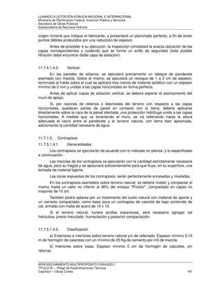 LLAMADO A LICITACIÓN PÚBLICA NACIONAL E INTERNACIONAL 
Ministerio de Planificación Federal, Inversión Pública y Servicios 
Secretaria de Obras Públicas 
Subsecretaría de Recursos Hídricos 
origen mineral que indique el fabricante, y presentará un planchado perfecto, a fin de evitar 
puntos débiles producidos por una reducción de espesor. 
Antes de proceder a su ejecución, la Inspección constatará la exacta ubicación de las 
capas correspondientes y cuidando que se forme un anillo de seguridad (toda posible 
filtración debe encontrar doble capa de aislación). 
11.7.4.1.4.2. Vertical: 
En las paredes de sótanos, se ejecutará previamente un tabique de panderete 
asentado con mezcla. Sobre el mismo, se ejecutará un revoque de 1 a 2 cm de espesor, 
terminado al fratás sobre el cual se aplicará tres manos de material asfáltico con un espesor 
mínimo de 2 mm y unidas a las capas horizontales en forma perfecta. 
Antes de aplicar capas de aislación vertical, se deberá esperar el asentamiento del 
muro de apoyo. 
Si, por razones de rellenos o desniveles del terreno con respecto a las capas 
horizontales, quedaran partes de pared en contacto con la tierra, deberá aplicarse 
directamente sobre la cara de la pared afectada, una protección hidrófuga unida a las capas 
horizontales. A medida que va levantando el muro, se irá rellenando hasta la altura 
adecuada el vacío entre el panderete y el terreno natural, con tierra bien apisonada, 
adicionando la cantidad necesaria de agua. 
11.7.1.5. Contrapisos 
11.7.5.1.4.1. Generalidades 
Los contrapisos se ejecutarán de acuerdo con lo indicado en planos, y lo especificado 
a continuación: 
Las mezclas de los contrapisos se ejecutarán con la cantidad estrictamente necesaria 
de agua, para su fragüe y se apisonará suficientemente para que fluya, en su superficie, una 
lechada de material ligante. 
Las caras expuestas de los contrapisos, serán perfectamente enrasadas y niveladas. 
En los contrapisos asentados sobre terreno natural, se deberá nivelar y compactar el 
mismo hasta un valor no inferior al 90% del ensayo Proctor, compactado en capas no 
mayores de 10 cm. 
También podrá optarse por un tratamiento del suelo natural con material de aporte y 
un correcto compactado, como base para un contrapiso de cascote de bajo contenido de 
cal, armado con malla de acero de 10 x 10. 
Si el terreno natural, tuviere arcillas expansivas, será necesario agregar cal 
hidráulica, previo mezclado, humectación y posterior compactación. 
11.7.5.1.4.2. Clasificación 
a) Exteriores e interiores sobre terreno natural y/o de rellenado: Espesor mínimo 0,10 
m de hormigón de cascotes con un mínimo de 25 Kg de cemento por m3 de mezcla. 
b) Interiores sobre losas: Espesor mínimo 5 cm de hormigón de cascotes, sin 
reforzar. 
APROVECHAMIENTO MULTIPROPÓSITO CHIHUIDO I 
TITULO III – Pliego de Especificaciones Técnicas 
Capítulo I – Obras Civiles 197 
 