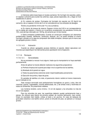 LLAMADO A LICITACIÓN PÚBLICA NACIONAL E INTERNACIONAL 
Ministerio de Planificación Federal, Inversión Pública y Servicios 
Secretaria de Obras Públicas 
Subsecretaría de Recursos Hídricos 
c) Interiores sobre losas bajas en locales sanitarios: De hormigón de cascotes, pobre, 
en espesor suficiente para ocultar las cañerías, cajas, piezas especiales, etc. y llegar al nivel 
establecido en planos. 
d) En cubierta de azotea: Contrapiso de hormigón de cascote con 25 Kg/m3 de 
cemento y de un espesor mínimo de 5 cm en coincidencia con los embudos de desagüe. 
Tendrá una pendiente mínima del 1% a los sumideros. 
e) En interior de tanque de reserva: Espesor mínimo de 0,03 m en correspondencia 
con la salida del colector y máximo en la periferia considerando una pendiente mínima de 
10%; será del tipo reforzado con 100 Kg. de cemento por m3 de mezcla. 
f) Sobre entrepisos prefabricados: Cuando se construyan entrepisos con elementos 
prefabricados (losetas, ladrillones, cerámicos, bloques, etc.) se podrá emplear el mismo 
hormigón utilizado en la capa de compresión del citado entrepiso, siempre que el mismo sea 
de agregado grueso o liviano. 
11.7.5.1.4.3. Aclaración 
Cuando se utilicen agregados gruesos distintos al cascote, deben ejecutarse con 
mezclas que especifiquen los fabricantes previa aprobación de la Inspección. 
11.7.1.6. Revoques 
11.7.6.1.4.1. Generalidades 
No se procederá a revocar muro alguno, hasta que la mampostería no haya asentado 
perfectamente. 
Antes de aplicar la mezcla deberán realizarse los siguientes preparativos: 
a) Perfecta limpieza de la pared para dejar viva la superficie de los ladrillos. 
b) Abrebado de la pared con agua. 
c) Todos los paramentos exteriores serán impermeabilizados previamente. 
d) Ejecución de puntos y fajas de guías. 
En paredes de ladrillos a la vista, el paramento interior recibirá el mismo tratamiento 
que el indicado en d). 
Todo revoque terminado será perfectamente homogéneo en grano y color, libre de 
manchas, granos, rugosidades, uniones defectuosas, etc. y de aristas vivas y rectilíneas en 
todos los ambientes. No presentarán alabeos. 
Los morteros tendrán, como mínimo, 1,5 cm de espesor y los enlucidos no más de 
0,5 cm de espesor. 
Para los enlucidos de yeso, las superficies deberán quedar perfectamente lisas y 
planas. Se utilizará yeso blanco de primera calidad, de reciente fabricación, bien cocido, 
limpio no aventado, bien batido, untoso al tacto y sin grumos. En caso de tabiques de 
granulado volcánico o de ladrillo común, previo al enlucido de yeso, se aplicará un revoque 
grueso. 
APROVECHAMIENTO MULTIPROPÓSITO CHIHUIDO I 
TITULO III – Pliego de Especificaciones Técnicas 
Capítulo I – Obras Civiles 198 
 