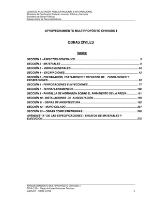 LLAMADO A LICITACIÓN PÚBLICA NACIONAL E INTERNACIONAL 
Ministerio de Planificación Federal, Inversión Pública y Servicios 
Secretaria de Obras Públicas 
Subsecretaría de Recursos Hídricos 
APROVECHAMIENTO MULTIPROPÓSITO CHIHUIDO I 
OBRAS CIVILES 
ÍNDICE 
SECCIÓN 1 - ASPECTOS GENERALES ....................................................................................... 3 
SECCIÓN 2 - MATERIALES .......................................................................................................... 6 
SECCIÓN 3 – OBRAS GENERALES ........................................................................................... 34 
SECCIÓN 4 – EXCAVACIONES ................................................................................................... 43 
SECCIÓN 5 - PREPARACIÓN, TRATAMIENTO Y REFUERZO DE FUNDACIONES Y 
EXCAVACIONES .......................................................................................................................... 63 
SECCIÓN 6 - PERFORACIONES E INYECCIONES .................................................................... 77 
SECCIÓN 7 - TERRAPLENAMIENTOS ..................................................................................... 106 
SECCIÓN 9 - PANTALLA DE HORMIGÓN SOBRE EL PARAMENTO DE LA PRESA ............. 151 
SECCIÓN 10 - INSTALACIONES DE AUSCULTACIÓN .......................................................... 159 
SECCIÓN 11 - OBRAS DE ARQUITECTURA ............................................................................ 162 
SECCIÓN 12 – MURO COLADO ............................................................................................... 257 
SECCIÓN 13 – OBRAS COMPLEMENTARIAS ......................................................................... 266 
APÉNDICE "A" DE LAS ESPECIFICACIONES - ENSAYOS DE MATERIALES Y 
EJECUCIÓN ............................................................................................................................... 272 
APROVECHAMIENTO MULTIPROPÓSITO CHIHUIDO I 
TITULO III – Pliego de Especificaciones Técnicas 
Capítulo I – Obras Civiles 2 
 
