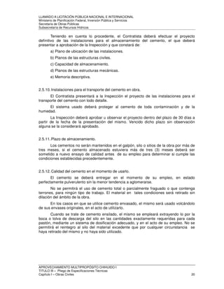 LLAMADO A LICITACIÓN PÚBLICA NACIONAL E INTERNACIONAL 
Ministerio de Planificación Federal, Inversión Pública y Servicios 
Secretaria de Obras Públicas 
Subsecretaría de Recursos Hídricos 
Teniendo en cuenta lo procedente, el Contratista deberá efectuar el proyecto 
definitivo de las instalaciones para el almacenamiento del cemento, el que deberá 
presentar a aprobación de la Inspección y que constará de: 
a) Plano de ubicación de las instalaciones. 
b) Planos de las estructuras civiles. 
c) Capacidad de almacenamiento. 
d) Planos de las estructuras mecánicas. 
e) Memoria descriptiva. 
2.5.10. Instalaciones para el transporte del cemento en obra. 
El Contratista presentará a la Inspección el proyecto de las instalaciones para el 
transporte del cemento con todo detalle. 
El sistema usado deberá proteger al cemento de toda contaminación y de la 
humedad. 
La Inspección deberá aprobar u observar el proyecto dentro del plazo de 30 días a 
partir de la fecha de la presentación del mismo. Vencido dicho plazo sin observación 
alguna se la considerará aprobado. 
2.5.11. Plazo de almacenamiento. 
Los cementos no serán mantenidos en el galpón, silo o sitios de la obra por más de 
tres meses, si el cemento almacenado estuviera más de tres (3) meses deberá ser 
sometido a nuevo ensayo de calidad antes de su empleo para determinar si cumple las 
condiciones establecidas precedentemente. 
2.5.12. Calidad del cemento en el momento de usarlo. 
El cemento se deberá entregar en el momento de su empleo, en estado 
perfectamente pulverulento sin la menor tendencia a aglomerarse. 
No se permitirá el uso de cemento total o parcialmente fraguado o que contenga 
terrones, para ningún tipo de trabajo. El material en tales condiciones será retirado sin 
dilación del ámbito de la obra. 
En los casos en que se utilice cemento envasado, el mismo será usado volcándolo 
de sus envases originales, en el acto de utilizarlo. 
Cuando se trate de cemento ensilado, el mismo se empleará extrayendo lo por la 
boca o tolva de descarga del silo en las cantidades exactamente requeridas para cada 
pastón, mediante un sistema de dosificación adecuado, y en el acto de su empleo. No se 
permitirá el reintegro al silo del material excedente que por cualquier circunstancia se 
haya retirado del mismo y no haya sido utilizado. 
APROVECHAMIENTO MULTIPROPÓSITO CHIHUIDO I 
TITULO III – Pliego de Especificaciones Técnicas 
Capítulo I – Obras Civiles 20 
 
