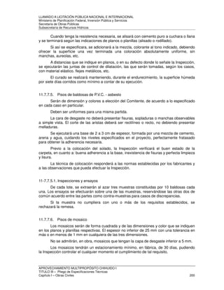 LLAMADO A LICITACIÓN PÚBLICA NACIONAL E INTERNACIONAL 
Ministerio de Planificación Federal, Inversión Pública y Servicios 
Secretaria de Obras Públicas 
Subsecretaría de Recursos Hídricos 
Cuando tenga la resistencia necesaria, se alisará con cemento puro a cuchara o llana 
y se terminará según las indicaciones de planos o planillas (alisado o rodillado). 
Si así se especificara, se adicionará a la mezcla, colorante al tono indicado, debiendo 
ofrecer la superficie una vez terminada una coloración absolutamente uniforme, sin 
manchas, aureolas, etc. 
A distancias que se indique en planos, o en su defecto donde lo señale la Inspección, 
se ejecutarán las juntas de control de dilatación, las que serán tomadas, según los casos, 
con material elástico. flejes metálicos, etc. 
El curado se realizará manteniendo, durante el endurecimiento, la superficie húmeda 
por siete días corridos como mínimo a contar de su ejecución. 
11.7.7.5. Pisos de baldosas de P.V.C. - asbesto 
Serán de dimensión y colores a elección del Comitente, de acuerdo a lo especificado 
en cada caso en particular. 
Deben ser uniformes para una misma partida. 
La cara de desgaste no deberá presentar fisuras, sopladuras o manchas observables 
a simple vista. El corte de las aristas deberá ser rectilíneo o recto, no debiendo presentar 
melladuras. 
Se ejecutará una base de 2 a 3 cm de espesor, formada por una mezcla de cemento, 
arena y agua, cuidando los niveles especificados en el proyecto, perfectamente fratasado 
para obtener la adherencia necesaria. 
Previo a la colocación del solado, la Inspección verificará el buen estado de la 
carpeta, en cuanto a: buena adherencia a la base, inexistencia de fisuras y perfecta limpieza 
y lisura. 
La técnica de colocación responderá a las normas establecidas por los fabricantes y 
a las observaciones que pueda efectuar la Inspección. 
11-7.7.5.1. Inspecciones y ensayos 
De cada lote, se extraerán al azar tres muestras constituidas por 10 baldosas cada 
una. Los ensayos se efectuarán sobre una de las muestras, reservándose las otras dos de 
común acuerdo entre las partes como contra-muestras para casos de discrepancias. 
Si la muestra no cumpliera con uno o más de los requisitos establecidos, se 
rechazará la remesa. 
11.7.7.6. Pisos de mosaico 
Los mosaicos serán de forma cuadrada y de las dimensiones y color que se indiquen 
en los planos y planillas respectivas. El espesor no inferior de 25 mm con una tolerancia en 
más o en menos de 1 mm en cualquiera de las tres dimensiones. 
No se admitirán, en obra, mosaicos que tengan la capa de desgaste inferior a 5 mm. 
Los mosaicos tendrán un estacionamiento mínimo, en fábrica, de 30 días, pudiendo 
la Inspección controlar el cualquier momento el cumplimiento de tal requisito. 
APROVECHAMIENTO MULTIPROPÓSITO CHIHUIDO I 
TITULO III – Pliego de Especificaciones Técnicas 
Capítulo I – Obras Civiles 200 
 