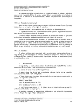 LLAMADO A LICITACIÓN PÚBLICA NACIONAL E INTERNACIONAL 
Ministerio de Planificación Federal, Inversión Pública y Servicios 
Secretaria de Obras Públicas 
Subsecretaría de Recursos Hídricos 
Se preverán juntas de contracción en los lugares indicados en planos o donde los 
determine la Inspección. El tipo de junta a adoptar deberá ser compatible con el solado de 
acuerdo con lo indicado en la documentación y deberá ser previamente aprobado por la 
Inspección. 
11.7.7.9. Pisos de hormigón simple 
Sobre terreno natural, perfilado y compactado al 90% del ensayo Proctor Standard, 
se construirá un contrapiso de hormigón de cascotes. 
Las características y terminación del piso se indicarán en planillas y planos. 
La superficie expuesta será perfectamente nivelada y tendrá la pendiente necesaria 
para permitir el fácil escurrimiento de las aguas. 
Cuando se indique la construcción de cordones de veredas, los mismos se ejecutarán 
en hormigón de cascotes, alisados superficialmente con mortero de cemento. 
Donde se prevean salidas de albañales, se colocarán antes del llenado, tacos de 
madera de forma tronco-cónica, perfectamente aceitados para facilitar su posterior retiro. Se 
proveerán juntas de trabajo donde se indique en planos y juntas de dilatación que tomen 
también el contrapiso, a distancias no mayores de 5 m o conformando paños no mayores de 
20 m2 las que se sellarán con material adecuadamente elástico y apto para esa finalidad. 
11.7.7.10. Asfálticos 
El solado asfáltico estará ejecutado sobre un contrapiso, previa aplicación de un 
riego de liga, y con una carpeta de concreto asfáltico de composición adecuada al uso al 
que esté destinada, debiendo, la mezcla, estar conformada por parte de la Inspección previa 
a su utilización en obra. 
1. MATERIALES 
El riego de liga se efectuará con asfalto disuelto de curado medio MC-1 o emulsión 
bituminosa de rotura media EBM1, en una proporción de 1 litro/m2. 
La carpeta de tosca-arena-asfalto, responderá a: 
a) Arena: arena fina de río que no contenga más de 3% de limo y materiales 
extraños. Normas IRAM 1627, 1512 y 1509. 
b) Tosca: deberá ser triturada o desmenuzada de manera que su granulometría se 
ajuste a las siguientes condiciones: 
Criba 3/4pasa 100% 
Tamiz Nº: 4pasa no menos de 70% 
Tamiz Nº: 20pasa no menos de 50% 
La fracción que pase el tamiz Nº: 10, deberá tener un límite líquido menor que 35 y 
un Índice de Plasticidad no mayor que 9. 
Si resultase necesario se agregará cal hidráulica en una proporción comprendida 
entre el 2% y el 8%, según indique la Inspección. 
APROVECHAMIENTO MULTIPROPÓSITO CHIHUIDO I 
TITULO III – Pliego de Especificaciones Técnicas 
Capítulo I – Obras Civiles 202 
 