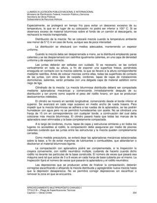 LLAMADO A LICITACIÓN PÚBLICA NACIONAL E INTERNACIONAL 
Ministerio de Planificación Federal, Inversión Pública y Servicios 
Secretaria de Obras Públicas 
Subsecretaría de Recursos Hídricos 
Especialmente, se protegerá en tiempo frío para evitar un descenso excesivo de su 
temperatura, la que en el lugar de su colocación no podrá ser inferior a 100° C. Si se 
observara exceso de material bituminoso sobre el fondo de un camión al descargarlo, se 
rechazará la mezcla transportada. 
Distribución de la mezcla: No se colocará mezcla cuando la temperatura ambiente 
sea menor de 5° C ni en caso de lluvia, aunque sea de poca intensidad. 
La distribución se efectuará con medios adecuados, manteniendo un espesor 
uniforme. 
Cuando la mezcla deba ser desparramada a mano, se la distribuirá empleando paras 
calientes y se las desparramará con rastrillos igualmente calientes, en una capa de densidad 
uniforme y de espesor correcto. 
Las juntas deberán ser selladas con cuidado. Si es necesario, se las cortará 
verticalmente en toda su altura, a fin de exponer una superficie fresca, poniéndola 
enseguida en contacto con la mezcla caliente, la que se llevará a la altura correspondiente 
mediante rastrillos. Antes de colocar mezclas contra ellas, todas las superficies de contacto 
de las juntas, con otros tipos de carpeta, cordones, tapas de cajas de instalaciones 
domiciliarias, salientes, serán pintadas con una delgada capa de material asfáltico como 
riego de liga. 
Cilindrado de la mezcla: La mezcla bituminosa distribuida deberá ser compactada 
mediante aplanadoras mecánicas y comenzando inmediatamente después de su 
distribución y tan pronto como soporte el peso del rodillo liviano, sin que se produzcan 
deslizamientos indebidos. 
El cilindro se moverá en sentido longitudinal, comenzando desde el borde inferior al 
superior. Se avanzará en cada viaje sucesivo en medio ancho de rueda trasera. Para 
impedir que la mezcla bituminosa se adhiera a las ruedas de la aplanadora, se las podrán 
humedecer con agua pero no se permitirá humedecerlas con aceite. No se cilindrará una 
franja de 15 cm en correspondencia con cualquier borde, a continuación del cual deba 
colocarse más mezcla bituminosa. El cilindro pasará hasta que todas las marcas de la 
aplanadora sean eliminadas y la base completamente compactada. 
A lo largo de cordones, muros, tapas de cajas y estructuras similares y en todos los 
lugares no accesibles al rodillo, la compactación debe asegurarse por medio de pisones 
calientes cuidando que las juntas entre las estructuras y la mezcla queden completamente 
cerradas. 
Como medida precautoria, se evitará dejar las aplanadoras mecánicas estacionadas 
sobre la base, a fin de evitar manchas de lubricantes o combustibles, que ablandarían o 
disolverían el material bituminoso ligante. 
La compactación con aplanadora podrá ser complementada, si la Inspección lo 
creyera conveniente, con rodillo neumático múltiple, cuidando de hacerlo cuando dicho 
rodillo no levante las partículas de la base construida. El número de veces que pasará esa 
máquina será tal que actúe de 3 a 8 veces en cada franja de base cubierta por el mismo. La 
Inspección fijará el número de veces que pasarán la aplanadora y el rodillo neumático. 
Las depresiones que se produzcan antes de finalizar la compactación, deberán 
corregirse escarificando o aflojando la mezcla distribuida y agregándole nueva mezcla hasta 
que la depresión desaparezca. No se permitirá corregir depresiones sin escarificar o 
remover la zona en que se encuentra. 
APROVECHAMIENTO MULTIPROPÓSITO CHIHUIDO I 
TITULO III – Pliego de Especificaciones Técnicas 
Capítulo I – Obras Civiles 204 
 