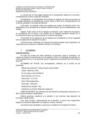 LLAMADO A LICITACIÓN PÚBLICA NACIONAL E INTERNACIONAL 
Ministerio de Planificación Federal, Inversión Pública y Servicios 
Secretaria de Obras Públicas 
Subsecretaría de Recursos Hídricos 
La mezcla que no haya ligado después de la compactación deberá ser removida y 
reemplazada por cuenta y cargo del Contratista. 
Compactación: La compactación de la mezcla se realizará de modo que se logre en 
la carpeta colocada una densidad que no será inferior al 95% de la correspondiente a las 
muestras utilizadas en el ensayo de Marshall. 
A tal efecto, se extraerán hasta cinco testigos por cuadra, de diámetro entre 5 cm, 
adoptándose como densidad de la carpeta medida aritmética de las correspondientes a los 
testigos. 
Espesor: Sobre cada uno de los testigos se realizarán cuatro mediciones de espesor, 
en coincidencia con el centro y los vértices de un triángulo equilátero inscripto en la 
circunferencia máxima que pueda trazarse en la sección del testigo. 
El promedio de los espesores de los testigos será considerado en forma inapelable 
como el espesor de la carpeta en la cuadra. 
Control de lisura: Colocando una regla de tres metros paralela al eje longitudinal, las 
variaciones que se observen no deberán exceder a 5 milímetros. 
3. ALFOMBRAS 
GENERALIDADES 
En todos los locales que lleven alfombras se ejecutará, sobre el contrapiso, una 
carpeta de mortero de cemento de 2 cm de espesor mínimo, con hidrófugo incorporado. La 
misma quedará firme y no se admitirán fisuras o rajaduras de contracción por mal curado o 
ejecución. 
ALFOMBRA DE NYLON: Son termoplásticos sintéticos de la familia de las 
poliamidas. 
- Método de producción: Tufting, boucle o pelo cortado 
- Hilado:: Oleofínico 100% 
- Nº: de nudos o tufts: 90.000/m2 
- Altura del pelo: 5.5 a 6 mm. 
- Altura total: 7 a 7,5 mm 
- Base: Rafia polipropileno 
- Peso total: 1.400 g/m2 
- Resistencia al anclaje: 7 Kg 
- Resistencia al tránsito: Moderado residencial 
FIBRA OLEOFINICA: Son alfombras de fibra oleofínica compactada compuesta en un 
85% en peso de etileno o polipropileno. 
Deberá garantizar resistencia a la abrasión, a las manchas, baja absorción de 
humedad y rápido secado. 
Para evitar arrugas o deformaciones de la alfombra, la misma será íntegramente 
pegada con adhesivos especiales a la carpeta en toda su extensión. 
Los colores serán aprobados, al igual que su calidad, por la Inspección de Obra. 
APROVECHAMIENTO MULTIPROPÓSITO CHIHUIDO I 
TITULO III – Pliego de Especificaciones Técnicas 
Capítulo I – Obras Civiles 205 
 