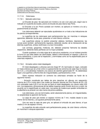 LLAMADO A LICITACIÓN PÚBLICA NACIONAL E INTERNACIONAL 
Ministerio de Planificación Federal, Inversión Pública y Servicios 
Secretaria de Obras Públicas 
Subsecretaría de Recursos Hídricos 
11.7.1.8. Cielorrasos 
11.7.8.1. Aplicado sobre losa 
a) Enlucido de yeso: Se ejecutará con mortero a la cal o con yeso gris, según sea lo 
indicado en la planilla de locales, previo al enlucido de yeso blanco tipo París. 
b) Enlucido a la cal: Previo azotado con mortero, se aplicará un mortero a la cal y 
posteriormente al enlucido. 
Los cielorrasos deberán ser ejecutados ajustándose en un todo a las indicaciones de 
los planos correspondientes. 
La superficie de los cielorrasos será perfectamente lisa, sin manchas ni retoques 
aparentes, debiendo, los de yeso, presentar un color blanco uniforme. 
Las superficies planas no podrán presentar alabeos, bombeos, depresiones; las 
curvas serán también perfectamente regulares, debiendo resultar, de la intersección de las 
distintas superficies, aristas rectilíneas o curvas irrevocables. 
Las cornisas, gargantas, molduras, etc. deberán presentar fielmente los detalles 
respectivos, debiendo éstos perfilarse con la mayor prolijidad. 
Cuando quedasen a la vista vigas de la estructura resistente y no se hubiese previsto 
la forma en que ellas deben ser disimuladas, deberá uniformárselas en espesor y altura en 
forma satisfactoria, a juicio de la Inspección, y terminadas como se ha especificado para el 
cielorraso respectivo. 
11.7.8.2. Armados sobre metal desplegado 
El metal desplegado a utilizarse será de chapa Nº: 24, barnizado en negro, colocado 
en hojas enteras que se unirán entre sí superponiendo los extremos de cada hoja no menos 
de 5 cm, y vinculándolas mediante una costura de alambre galvanizado Nº: 18, debiéndose 
lograr una superficie uniforme libre de irregularidades y perfectamente a nivel. 
Salvo expresa indicación en contrario los cielorrasos armados se harán de la 
siguiente manera: 
- Armazón constituido por tablas de pino derechas sin alburas con separación 
máxima de 0,70 m entre ejes a las cuales se clavarán listones de Pino Paraná de 25 x 25 
mm colocadas cada 0,25 m en los que se fijará el metal desplegado con clavos cada 0,05 
mm. Los espesores y dimensiones de las tablas maestras serán función de la luz a cubrir, de 
acuerdo con lo especificado en cada caso. Las partes de madera que queden embutidas en 
la albañilería se pintarán con dos manos de pintura asfáltica. 
Los cielorrasos, una vez terminados, serán absolutamente planos, sin irregularidades, 
no aceptándose la aparición de fisuras. 
La capa de yeso gris tendrá un espesor mínimo de 7 mm, medido desde la cara 
inferior de los listones, y se igualará perfectamente plana. 
Una vez seca la capa de yeso gris, se aplicará el enlucido de yeso blanco, el que 
medirá 2 mm de espesor mínimo. 
La superficie de este enlucido será perfectamente pareja, de color blanco uniforme, 
sin manchas ni retoques aparentes. 
APROVECHAMIENTO MULTIPROPÓSITO CHIHUIDO I 
TITULO III – Pliego de Especificaciones Técnicas 
Capítulo I – Obras Civiles 206 
 
