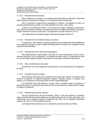 LLAMADO A LICITACIÓN PÚBLICA NACIONAL E INTERNACIONAL 
Ministerio de Planificación Federal, Inversión Pública y Servicios 
Secretaria de Obras Públicas 
Subsecretaría de Recursos Hídricos 
11.7.9.3. Revestimientos texturados 
Salvo indicación en contrario, los revestimientos texturados se aplicarán únicamente 
sobre mortero perfectamente fratasado, y sin imperfecciones de ningún tipo. 
Sólo se aplicarán revestimientos preparados en fábrica y entregados en obra, en 
envases perfectamente cerrados, con clara indicación de marca, color y peso. 
Cuando en la planilla de locales o en los planos se indique salpicado y planchado, 
éste último se realizará mediante una pasada de llana del fragüe del material. Cuando se 
indique peinado se hará con peine fino. Los espesores no serán inferiores a 3 mm. 
Los revestimientos texturados (según la planilla de locales) podrán ser: 
11.7.9.4. Revestimiento de material de base cementicia 
En exteriores, este material se aplicará siempre previo tratamiento impermeabilizante 
de la superficie de base, es decir azotado hidrófugo previo al mortero, por cualquiera de los 
procedimientos admitidos. 
11.7.9.5. Revestimientos de material de base plástica 
Será absolutamente impermeable y permitirá la normal transpiración de los muros y 
además contendrá, en su composición, un fungicida de acción activa. Su aplicación se hará 
en una sola capa mediante soplete, accionado con compresor y bomba de alta presión. 
11.7.9.6. Otros revestimientos texturados 
Se aplicarán las normas dadas por los fabricantes y las indicaciones de la Inspección 
de Obra. 
11.7.9.7. Revestimientos de azulejos 
Serán del tipo y dimensión que se determine en cada caso, tendrán un esmalte y tinte 
uniforme y perfecto, no debiendo presentar alabeos, manchas, grietas o cualquier otro 
defecto, y su colocación se efectuará sobre mortero impermeabilizado. 
La colocación será junta abierta o cerrada, recta o trabada; según se estipula en 
planilla de locales. El tomado de las juntas se hará con porcelanina o cemento blanco según 
lo indique la Inspección. 
11.7.9.8. Revestimientos de tipo mosaico 
Para los revestimientos de tipo Veneciano ( Vitrea ) o de gres cerámico, se deberán 
seguir estrictamente las normas dadas por sus fabricantes para su correcta colocación y las 
indicaciones que al respecto imparte la Inspección de Obra. No se aceptarán desniveles 
mayores de 1 cm en 5 m de longitud de paños. 
La limpieza final se efectuará con un lavado de solución de ácido clorhídrico. 
APROVECHAMIENTO MULTIPROPÓSITO CHIHUIDO I 
TITULO III – Pliego de Especificaciones Técnicas 
Capítulo I – Obras Civiles 208 
 