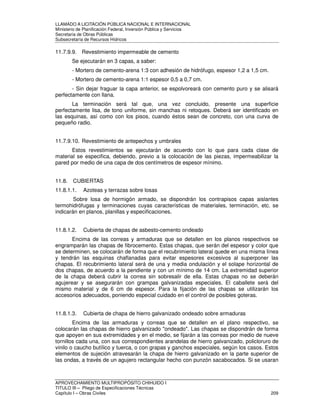 LLAMADO A LICITACIÓN PÚBLICA NACIONAL E INTERNACIONAL 
Ministerio de Planificación Federal, Inversión Pública y Servicios 
Secretaria de Obras Públicas 
Subsecretaría de Recursos Hídricos 
11.7.9.9. Revestimiento impermeable de cemento 
Se ejecutarán en 3 capas, a saber: 
- Mortero de cemento-arena 1:3 con adhesión de hidrófugo, espesor 1,2 a 1,5 cm. 
- Mortero de cemento-arena 1:1 espesor 0,5 a 0,7 cm. 
- Sin dejar fraguar la capa anterior, se espolvoreará con cemento puro y se alisará 
perfectamente con llana. 
La terminación será tal que, una vez concluido, presente una superficie 
perfectamente lisa, de tono uniforme, sin manchas ni retoques. Deberá ser identificado en 
las esquinas, así como con los pisos, cuando éstos sean de concreto, con una curva de 
pequeño radio. 
11.7.9.10. Revestimiento de antepechos y umbrales 
Estos revestimientos se ejecutarán de acuerdo con lo que para cada clase de 
material se especifica, debiendo, previo a la colocación de las piezas, impermeabilizar la 
pared por medio de una capa de dos centímetros de espesor mínimo. 
11.8. CUBIERTAS 
11.8.1.1. Azoteas y terrazas sobre losas 
Sobre losa de hormigón armado, se dispondrán los contrapisos capas aislantes 
termohidrófugas y terminaciones cuyas características de materiales, terminación, etc. se 
indicarán en planos, planillas y especificaciones. 
11.8.1.2. Cubierta de chapas de asbesto-cemento ondeado 
Encima de las correas y armaduras que se detallen en los planos respectivos se 
engramparán las chapas de fibrocemento. Estas chapas, que serán del espesor y color que 
se determinen, se colocarán de forma que el recubrimiento lateral quede en una misma línea 
y tendrán las esquinas chaflanadas para evitar espesores excesivos al superponer las 
chapas. El recubrimiento lateral será de una y media ondulación y el solape horizontal de 
dos chapas, de acuerdo a la pendiente y con un mínimo de 14 cm. La extremidad superior 
de la chapa deberá cubrir la correa sin sobresalir de ella. Estas chapas no se deberán 
agujerear y se asegurarán con grampas galvanizadas especiales. El caballete será del 
mismo material y de 6 cm de espesor. Para la fijación de las chapas se utilizarán los 
accesorios adecuados, poniendo especial cuidado en el control de posibles goteras. 
11.8.1.3. Cubierta de chapa de hierro galvanizado ondeado sobre armaduras 
Encima de las armaduras y correas que se detallen en el plano respectivo, se 
colocarán las chapas de hierro galvanizado ondeado. Las chapas se dispondrán de forma 
que apoyen en sus extremidades y en el medio, se fijarán a las correas por medio de nueve 
tornillos cada una, con sus correspondientes arandelas de hierro galvanizado, policloruro de 
vinilo o caucho butílico y tuerca, o con grapas y ganchos especiales, según los casos. Estos 
elementos de sujeción atravesarán la chapa de hierro galvanizado en la parte superior de 
las ondas, a través de un agujero rectangular hecho con punzón sacabocados. Si se usaran 
APROVECHAMIENTO MULTIPROPÓSITO CHIHUIDO I 
TITULO III – Pliego de Especificaciones Técnicas 
Capítulo I – Obras Civiles 209 
 