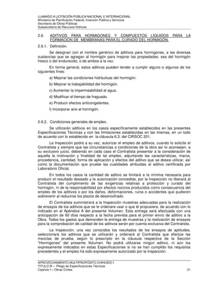 LLAMADO A LICITACIÓN PÚBLICA NACIONAL E INTERNACIONAL 
Ministerio de Planificación Federal, Inversión Pública y Servicios 
Secretaria de Obras Públicas 
Subsecretaría de Recursos Hídricos 
2.6. ADITIVOS PARA HORMIGONES Y COMPUESTOS LÍQUIDOS PARA LA 
FORMACIÓN DE MEMBRANAS PARA EL CURADO DEL HORMIGÓN. 
2.6.1. Definición. 
Se designan con el nombre genérico de aditivos para hormigones, a las diversas 
sustancias que se agregan al hormigón para mejorar las propiedades, sea del hormigón 
fresco o del endurecido, o de ambos a la vez. 
En forma general, estos aditivos pueden tender a cumplir alguno o algunos de los 
siguientes fines: 
a) Mejorar las condiciones hidráulicas del hormigón. 
b) Mejorar la trabajabilidad del hormigón. 
c) Aumentar la impermeabilidad al agua. 
d) Modificar el tiempo de fraguado. 
e) Producir efectos anticongelantes. 
f) Incorporar aire al hormigón. 
2.6.2. Condiciones generales de empleo. 
Se utilizarán aditivos en los casos específicamente establecidos en las presentes 
Especificaciones Técnicas y con las limitaciones establecidas en las mismas, en un todo 
de acuerdo con lo establecido en la cláusula 6.3: del CIRSOC 201. 
La Inspección podrá a su vez, autorizar el empleo de aditivos, cuando lo solicite el 
Contratista y siempre que las circunstancias o condiciones de la obra así lo aconsejen, a 
su exclusivo juicio, debiendo en cada caso el Contratista presentar a la consideración de 
aquella la motivación y finalidad de tal empleo, adjuntando las características, marca, 
procedencia, cantidad, forma de aplicación y efectos del aditivo que se desea utilizar, así 
como la documentación que pruebe las cualidades atribuidas al aditivo certificada por 
Laboratorio Oficial. 
En todos los casos la cantidad de aditivo se limitará a la mínima necesaria para 
producir el resultado deseado y la autorización concedida, por la Inspección no liberará al 
Contratista del cumplimiento de las exigencias relativas a protección y curado del 
hormigón, ni de la responsabilidad por efectos nocivos producidos como consecuencia del 
empleo de los aditivos o por los daños, deformaciones, ruina o accidentes que pudieren 
sobrevenir al reducirse los plazos de desencofrado. 
El Contratista suministrará a la Inspección muestras adecuadas para la realización 
de ensayos de los aditivos que se le ordenare usar o que él propusiera, de acuerdo con lo 
indicado en el Apéndice A del presente Volumen. Esta entrega será efectuada con una 
anticipación de 60 días respecto a la fecha prevista para el primer envío de aditivo a la 
Obra. Todos los gastos que demanden la entrega de muestras y la realización de ensayos 
para la comprobación de calidad de los aditivos serán por cuenta exclusiva del Contratista. 
La Inspección, una vez conocidos los resultados de los ensayos de aptitudes, 
seleccionará los aditivos que se utilizarán y ordenará al Contratista que efectúe las 
mezclas de prueba, según lo prescripto en la cláusula respectiva de la Sección 
Hormigones del presente Volumen. No podrá utilizarse ningún aditivo, ni aún los 
expresamente indicados en estas Especificaciones si no se han cumplido los requisitos 
precedentes y el empleo ha sido expresamente autorizado por la Inspección. 
APROVECHAMIENTO MULTIPROPÓSITO CHIHUIDO I 
TITULO III – Pliego de Especificaciones Técnicas 
Capítulo I – Obras Civiles 21 
 