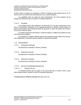 LLAMADO A LICITACIÓN PÚBLICA NACIONAL E INTERNACIONAL 
Ministerio de Planificación Federal, Inversión Pública y Servicios 
Secretaria de Obras Públicas 
Subsecretaría de Recursos Hídricos 
tornillos, éstos no podrán ser colocados a martillo. El solape de dos chapas será de 12 cm 
como mínimo; el recubrimiento transversal de una y media ondulación. 
Los caballetes serán de chapa de hierro galvanizado, del mismo espesor de las 
chapas y del desarrollo que se indique en el detalle respectivo. 
11.8.1.4. Canaletas 
Las canaletas serán a libre dilatación, de chapa de zinc o de hierro galvanizado, de la 
forma y dimensiones indicadas en los respectivos planos de detalles. Donde según los 
planos mencionados, ello corresponda éstas de apoyarán en cajón de madera de la clase y 
forma que en ellos se indica. 
La madera tendrá dos centímetros y medio de espesor y deberá ser pintada con dos 
manos de pintura asfáltica. 
Las canaletas en voladizo deberán apoyar sobre soportes conformados a las mismas, 
con la separación y escuadría que se indiquen en los planos de detalle. 
11.9. AISLACIONES 
11.9.1.1. Aislaciones hidrófugas 
Se observará lo indicado en Planos y Planillas. 
11.9.1.2. Aislaciones térmicas 
Se observará lo indicado en Planos y Planillas. 
11.9.1.3. Aislaciones acústicas 
Se observará lo indicado en Planos y Planillas. 
11.9.1.4. Normas de habitabilidad higrotérmica 
11.9.4.1.1.1. Aislación térmica 
La aislación térmica que se exige en los muros que dan al exterior, techo y piso 
sobre espacio abierto, deberán cumplir los requisitos siguientes: 
TRANSMITANCIA TÉRMICA MÁXIMA (EN KCal /m2 K° C) 
APROVECHAMIENTO MULTIPROPÓSITO CHIHUIDO I 
TITULO III – Pliego de Especificaciones Técnicas 
Capítulo I – Obras Civiles 210 
 