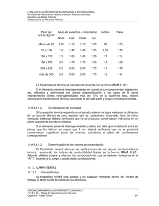 LLAMADO A LICITACIÓN PÚBLICA NACIONAL E INTERNACIONAL 
Ministerio de Planificación Federal, Inversión Pública y Servicios 
Secretaria de Obras Públicas 
Subsecretaría de Recursos Hídricos 
Peso por 
unidad kg/m2 
Muro de superficie – Orientación Techos Pisos 
Norte Este Oeste Sur 
Menos de 50 1.35 1.15 1.15 1.05 .85 1.05 
50 a 100 1.6 1.40 1.40 1.35 1.05 1.35 
100 a 150 1.5 1.65 1.65 1.50 1.2 1.5 
150 a 200 2.0 1.75 1.75 1.60 1.3 1.60 
200 a 250 2.0 2.00 2.00 1.70 1.5 1.75 
más de 300 2.0 2.00 2.00 1.70 1.5 1.8 
La transmitancia térmica se calculará de acuerdo con la Norma IRAM 11.601. 
Si el elemento presenta heterogeneidades en cuando a sus componentes, espesores, 
etc. definidas y delimitadas por planos perpendiculares a las caras de la pared 
representando dichas heterogeneidades más del 10% de la superficie total, deberá 
calcularse la transmitancia térmica calculando la de cada parte y luego la media ponderada. 
11.9.4.1.1.2. Condensación de humedad 
Si la aislación térmica requerida en el párrafo anterior se logra mediante la utilización 
de un aislante térmico de poco espesor (por ej.: poliestireno expandido, lana de vidrio, 
revoques aislantes) deberá verificarse que no se produzca condensación intersticial en un 
plano coincidente con dicho aislante. 
Si el elemento presenta heterogeneidades y éstas son tales que la distancia entre los 
planos que las definen es mayor que 3 cm, deberá verificarse que no se producirá 
condensación superficial sobre las mismas, calculando el plano de condensación 
correspondiente 
11.9.4.1.1.3. Determinación de los valores de transmitancia 
El Contratista deberá efectuar las verificaciones de los valores de transmitancia 
térmica, respetando los índices de conductibilidad fijados en la Norma IRAM 11.601. 
Además, deberá aceptar y efectuar las comprobaciones que se estimen necesarias en el 
INTI; estando a su cargo y costas estas constataciones. 
11.10. CARPINTERÍAS 
11.10.1.1. Generalidades 
La Inspección tendrá libre acceso y en cualquier momento dentro del horario de 
trabajo, al taller donde se fabriquen las aberturas. 
APROVECHAMIENTO MULTIPROPÓSITO CHIHUIDO I 
TITULO III – Pliego de Especificaciones Técnicas 
Capítulo I – Obras Civiles 211 
 