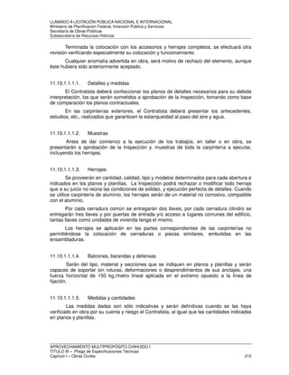 LLAMADO A LICITACIÓN PÚBLICA NACIONAL E INTERNACIONAL 
Ministerio de Planificación Federal, Inversión Pública y Servicios 
Secretaria de Obras Públicas 
Subsecretaría de Recursos Hídricos 
Terminada la colocación con los accesorios y herrajes completos, se efectuará otra 
revisión verificando especialmente su colocación y funcionamiento. 
Cualquier anomalía advertida en obra, será motivo de rechazo del elemento, aunque 
éste hubiera sido anteriormente aceptado. 
11.10.1.1.1.1. Detalles y medidas 
El Contratista deberá confeccionar los planos de detalles necesarios para su debida 
interpretación, los que serán sometidos a aprobación de la Inspección, tomando como base 
de comparación los planos contractuales. 
En las carpinterías exteriores, el Contratista deberá presentar los antecedentes, 
estudios, etc., realizados que garanticen la estanqueidad al paso del aire y agua. 
11.10.1.1.1.2. Muestras 
Antes de dar comienzo a la ejecución de los trabajos, en taller o en obra, se 
presentarán a aprobación de la Inspección y. muestras de toda la carpintería a ejecutar, 
incluyendo los herrajes. 
11.10.1.1.1.3. Herrajes 
Se proveerán en cantidad, calidad, tipo y modelos determinados para cada abertura e 
indicados en los planos y planillas. La Inspección podrá rechazar o modificar todo herraje 
que a su juicio no reúna las condiciones de solidez, y ejecución perfecta de detalles. Cuando 
se utilice carpintería de aluminio, los herrajes serán de un material no corrosivo, compatible 
con el aluminio. 
Por cada cerradura común se entregarán dos llaves, por cada cerradura cilindro se 
entregarán tres llaves y por puertas de entrada y/o acceso a lugares comunes del edificio, 
tantas llaves como unidades de vivienda tenga el mismo. 
Los herrajes se aplicarán en las partes correspondientes de las carpinterías no 
permitiéndose la colocación de cerraduras o piezas similares, embutidas en las 
ensambladuras. 
11.10.1.1.1.4. Balcones, barandas y defensas 
Serán del tipo, material y secciones que se indiquen en planos y planillas y serán 
capaces de soportar sin roturas, deformaciones o desprendimientos de sus anclajes, una 
fuerza horizontal de 150 kg./metro lineal aplicada en el extremo opuesto a la línea de 
fijación. 
11.10.1.1.1.5. Medidas y cantidades 
Las medidas dadas son sólo indicativas y serán definitivas cuando se las haya 
verificado en obra por su cuenta y riesgo el Contratista, al igual que las cantidades indicadas 
en planos y planillas. 
APROVECHAMIENTO MULTIPROPÓSITO CHIHUIDO I 
TITULO III – Pliego de Especificaciones Técnicas 
Capítulo I – Obras Civiles 212 
 