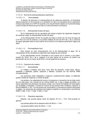 LLAMADO A LICITACIÓN PÚBLICA NACIONAL E INTERNACIONAL 
Ministerio de Planificación Federal, Inversión Pública y Servicios 
Secretaria de Obras Públicas 
Subsecretaría de Recursos Hídricos 
11.10.1.2. Normas de estanqueidad para carpinterías 
11.10.2.1.1.1. Generalidades 
A efectos de demostrar la estanqueidad de las aberturas exteriores, el Contratista 
deberá presentar, en forma previa a su colocación en obra, los resultados de los respectivos 
ensayos ejecutados en el INTI de acuerdo a los requerimientos fijados en el presente pliego 
y para los tipos de aberturas que se fijen en la documentación contractual. 
11.10.2.1.1.2. Estanqueidad al paso del agua 
De la interpretación de los resultados del ensayo surgirán las siguientes categorías 
de ventanas; según su estanqueidad al paso del agua. 
a) De estanqueidad normal: Es aquella que bajo la acción de una lluvia de agua de 
0,75 litros mín./m2 de ventana y una presión estática de aire de 4mm de c. de e. (columna 
de agua) aplicadas sobre la cara exterior de la misma no se observe penetración alguna de 
agua. 
11.10.2.1.1.3. Permeabilidad al aire 
Este ensayo se hará conjuntamente con el de Estanqueidad al agua. De la 
interpretación de los resultados se obtendrán dos categorías de ventanas: 
a) De estanqueidad normal: Sometida la cara exterior de la ventana a una sobre-presión 
de 10mm. de c. de a. respecto a la cara interior de la misma, se tendrá una 
penetración de aire no mayor de 80 m3/h x m2 de superficie de ventana. 
11.10.1.3. Carpintería de madera 
11.10.4.1.1.1. Generalidades 
La madera a emplear será sana, seca, libre de pudrición, nudos flojos, albura, 
apolillado o taladrado, grietas, rajaduras y alabeos. Cumplirá con las Normas IRAM 
correspondientes. 
Las secciones serán trabajadas a máquina y posteriormente lijadas, no debiendo 
quedar huellas de máquinas o marcas de lijado. 
Las jambas y los cabezales de marcos, los largueros y travesaños de las hojas serán 
de una sola pieza. Las uniones de los marcos deben ser a caja y espiga acuñadas, con 
clavos especiales que atraviesen las piezas unidas. Las uniones de bastidor de hojas deben 
ser acuñadas y encoladas. Cuando los marcos de las puertas sean metálicas cumplirán la 
Norma IRAM No 11.541. Los encuentros de contravidrios y contramarcos estarán efectuados 
a inglete. Los elementos de carpintería de madera cumplirán lo concerniente a las Normas 
IRAM 11.508, 11.541, 11.506, 11.505 y 11.507. 
11.10.4.1.1.2. Requisitos especiales 
Espesor: Las puertas placas serán de espesor 45 mm + 1mm. Para puertas en 
general. 
Las puertas placas de los placares serán de 35mm + 1 mm- 
Las puertas tablero serán de 45mm + 1 mm. 
APROVECHAMIENTO MULTIPROPÓSITO CHIHUIDO I 
TITULO III – Pliego de Especificaciones Técnicas 
Capítulo I – Obras Civiles 213 
 