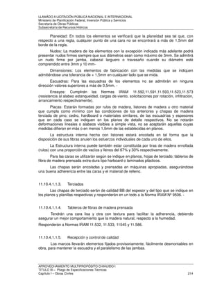LLAMADO A LICITACIÓN PÚBLICA NACIONAL E INTERNACIONAL 
Ministerio de Planificación Federal, Inversión Pública y Servicios 
Secretaria de Obras Públicas 
Subsecretaría de Recursos Hídricos 
Planeidad: En todos los elementos se verificará que la planeidad sea tal que, con 
respecto a una regla, cualquier punto de una cara no se encontrará a más de 1,5mm del 
borde de la regla. 
Nudos: La madera de los elementos con la excepción indicada más adelante podrá 
presentar nudos firmes siempre que sus diámetros sean como máximo de 3mm. Se admitirá 
un nudo firme por jamba, cabezal larguero o travesaño cuando su diámetro esté 
comprendido entre 3mm y 10 mm- 
Dimensiones: Los elementos de fabricación con las medidas que se indiquen 
admitiéndose una tolerancia de + 1,5mm en cualquier lado que se mida. 
Escuadras: Para las escuadras de los elementos no se admitirán en ninguna 
dirección valores superiores a más de 0,5mm. - 
Ensayos: Cumplirán las Normas IRAM 11.592,11.591,11.593,11.523,11.573 
(resistencia al alabeo estanqueidad, cargas de viento, solicitaciones por rotación, infiltración, 
arrancamiento respectivamente). 
Placas: Estarán formadas por rulos de madera, listones de madera u otro material 
que cumpla como mínimo con las condiciones de los anteriores y chapas de madera 
terciada de pino, cedro, hardboard o materiales similares, de las escuadrías y espesores 
que en cada caso se indiquen en los planos de detalle respectivos. No se notarán 
deformaciones lineales o alabeos visibles a simple vista, no se aceptarán aquellas cuyas 
medidas difieran en más o en menos 1,5mm de las establecidas en planos. 
La estructura interna hecha con listones estará encolada en tal forma que la 
disposición de sus fibras anulen los esfuerzos individuales de cada uno de ellos. 
La Estructura interna puede también estar constituida por tiras de madera enrollada 
(rulos) con una proporción de vacíos y llenos del 67% y 33% respectivamente. 
Para las caras se utilizarán según se indique en planos, hojas de terciado; tableros de 
fibra de madera prensada extra-dura tipo harboard o laminados plásticos. 
Las chapas serán encoladas y prensadas en máquinas apropiadas, asegurándose 
una buena adherencia entre las caras y el material de relleno. 
11.10.4.1.1.3. Terciados 
Las chapas de terciado serán de calidad BB del espesor y del tipo que se indique en 
los planos y planillas respectivas y responderán en un todo a la Norma IRAM Nº 9506. - 
11.10.4.1.1.4. Tableros de fibras de madera prensada 
Tendrán una cara lisa y otra con textura para facilitar la adherencia, debiendo 
asegurar un mejor comportamiento que la madera natural, respecto a la humedad. 
Responderán a Normas IRAM 11.532, 11.533, 11545 y 11.586. 
11.10.4.1.1.5. Recepción y control de calidad 
Los marcos llevarán elementos fijados provisoriamente, fácilmente desmontables en 
obra, para mantener la escuadra y el paralelismo de las jambas. 
APROVECHAMIENTO MULTIPROPÓSITO CHIHUIDO I 
TITULO III – Pliego de Especificaciones Técnicas 
Capítulo I – Obras Civiles 214 
 