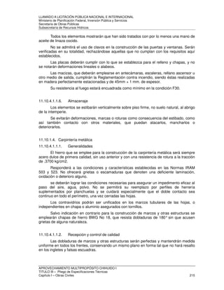 LLAMADO A LICITACIÓN PÚBLICA NACIONAL E INTERNACIONAL 
Ministerio de Planificación Federal, Inversión Pública y Servicios 
Secretaria de Obras Públicas 
Subsecretaría de Recursos Hídricos 
Todos los elementos mostrarán que han sido tratados con por lo menos una mano de 
aceite de linaza cocido. 
No se admitirá el uso de clavos en la construcción de las puertas y ventanas. Serán 
verificadas en su totalidad, rechazándose aquellas que no cumplan con los requisitos aquí 
establecidos. 
Las placas deberán cumplir con lo que se establezca para el relleno y chapas, y no 
se notarán deformaciones lineales o alabeos. 
Las macizas, que deberán emplearse en antecámaras, escaleras, rellano ascensor u 
otro medio de salida, cumplirán la Reglamentación contra incendio, siendo éstas realizadas 
en madera perfectamente estacionadas y de 45mm + 1 mm. de espesor. 
Su resistencia al fuego estará encuadrada como mínimo en la condición F30. 
11.10.4.1.1.6. Almacenaje 
Los elementos se estibarán verticalmente sobre piso firme, no suelo natural, al abrigo 
de la intemperie. 
Se evitarán deformaciones, marcas o roturas como consecuencia del estibado, como 
así también contacto con otros materiales, que puedan atacarlos, mancharlos o 
deteriorarlos. 
11.10.1.4. Carpintería metálica 
11.10.4.1.1.1. Generalidades 
El hierro que se emplee para la construcción de la carpintería metálica será siempre 
acero dulce de primera calidad, sin uso anterior y con una resistencia de rotura a la tracción 
de .3700 kg/cm2. 
Responderá a las condiciones y características establecidas en las Normas IRAM 
503 y 523. No ofrecerá grietas o escamaduras que denoten una deficiente laminación, 
oxidación o deterioro alguno. 
se deberán lograr las condiciones necesarias para asegurar un impedimento eficaz al 
paso del aire, agua, polvo. No se permitirá su reemplazo por perfiles de herrería 
suplementados por planchuelas y se cuidará especialmente que el doble contacto sea 
continuo en todo el perímetro, una vez cerradas las hojas. 
Los contravidrios podrán ser unificados en los marcos tubulares de las hojas, o 
independientes en chapa o aluminio asegurados con tornillos. 
Salvo indicación en contrario para la construcción de marcos y otras estructuras se 
emplearán chapas de hierro BWG No 18, que resista dobladuras de 180° sin que acusen 
grietas de alguna naturaleza. 
11.10.4.1.1.2. Recepción y control de calidad 
Las dobladuras de marcos y otras estructuras serán perfectas y mantendrán medida 
uniforme en todos los frentes, conservando un mismo plano en forma tal que no hará resalto 
en los ingletes y falsas escuadras. 
APROVECHAMIENTO MULTIPROPÓSITO CHIHUIDO I 
TITULO III – Pliego de Especificaciones Técnicas 
Capítulo I – Obras Civiles 215 
 