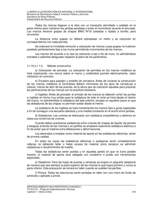 LLAMADO A LICITACIÓN PÚBLICA NACIONAL E INTERNACIONAL 
Ministerio de Planificación Federal, Inversión Pública y Servicios 
Secretaria de Obras Públicas 
Subsecretaría de Recursos Hídricos 
Todos los marcos llegaran a la obra con un travesaño atornillado o soldado en la 
parte inferior para mantener las jambas paralelas y evitar el movimiento durante el amurado. 
Los marcos llevaran grapas de chapas BWG Nº18 soldadas o fijadas a tornillo, para 
amurarlos. 
La distancia entre grapas no deberá sobrepasar un metro y se colocarán en 
correspondencia con cada pomela. 
Se ordenará la inmediata remoción y colocación de marcos cuyas grapas no hubieran 
quedado perfectamente fijas a los muros permitiendo movimientos de los marcos. 
Los marcos de acuerdo a su tipo se colocaran a eje o filo de muro, no admitiéndose 
entradas o salientes desiguales respecto al plano de los parámetros. 
11.10.4.1.1.3. Método constructivo 
a) Colocación de pomelas: La colocación de pomelas en los marcos metálicos se 
hará practicando una ranura sobre el marco y soldándola pomela eléctricamente, salvo 
indicación en contrario. 
b) Encastre para pasador y prestillo de cerradura: Antes de iniciarse la construcción 
de los marcos metálicos el Contratista deberá informarse de los tipos de cerraduras a 
colocar, manos de abrir de las puertas, de la altura que se colocarán aquellas para practicar 
las perforaciones de los marcos con la exactitud necesaria. 
c) Ingletes: Antes de proceder al armado de los marcos se deberán cortar las puntas 
a ingletes en forma muy prolija pues la soldadura de todo el corte se hará desde el interior 
del marco, no admitiéndose la soldadura del lado exterior, excepto en aquellos casos en que 
las dobladuras de las chapas no permitan soldar desde el interior. 
La soldadura de los ingletes se hará manteniendo los marcos fijos a guías especiales 
a fin de conseguir una escuadra absoluta y una medida constante en el ancho entre jambas. 
d) Soldaduras: Las uniones se efectuarán con soldadura oxiacetilénica o eléctrica en 
todos sus contornos de uniones. 
Cuando deban practicarse soldaduras entre uniones de chapas de fijación de pomela 
y bisagras al borde de las mismas o en perfiles se empleará solamente soldadura eléctrica a 
fin de evitar que el material sufra dilataciones o deformaciones. 
Los electrodos a emplear como material de aporte en las soldaduras eléctricas, serán 
de primera calidad. 
En todos los casos las soldaduras eléctricas o autógenas serán completamente 
rellenas no debiendo faltar o haber exceso de material como tampoco se admitirán 
sopladuras o recubrimientos de masilla. 
Todas las soldaduras serán pulidas y en aquellas partes en que no fuera posible 
hacerlo, el material de aporte será rebajado con cortafierro o pulido con herramientas 
especiales. 
e) Desplome: Para las hojas de puertas y ventanas se exigirá un pequeño desplome 
de manera que sea siempre la parte superior de las mismas la que toque primero y nunca la 
parte inferior. Esta precaución se tomará en taller cuando se suelden los perfiles. 
f) Pintura: Todas las estructuras serán pintadas en taller con una mano de fondo de 
antióxido y aplicado a pincel. 
APROVECHAMIENTO MULTIPROPÓSITO CHIHUIDO I 
TITULO III – Pliego de Especificaciones Técnicas 
Capítulo I – Obras Civiles 216 
 