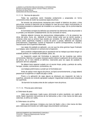 LLAMADO A LICITACIÓN PÚBLICA NACIONAL E INTERNACIONAL 
Ministerio de Planificación Federal, Inversión Pública y Servicios 
Secretaria de Obras Públicas 
Subsecretaría de Recursos Hídricos 
11.11.1.2. Normas de ejecución 
Todas las superficies serán limpiadas prolijamente y preparadas en forma 
conveniente antes de recibir las sucesivas capas de pintura. 
Se tomarán las precauciones necesarias para impedir el deterioro de pisos u otras 
estructuras, durante la ejecución de los trabajos en caso de ocurrir algún inconveniente, el 
Contratista procederá a subsanarlo de inmediato a su cuenta y cargo, con la conformidad de 
la Inspección. 
El Contratista corregirá los defectos que presenten los elementos antes de proceder a 
su pintado y se retocarán cuidadosamente una vez concluido el mismo. 
Además deberán tomarse las precauciones indispensables, a fin de preservar las 
obras del polvo, lluvia, etc., debiendo al mismo tiempo evitar que se cierren puertas y 
ventanas antes que su pintura haya secado por completo. No se aplicarán blanqueo, ni 
pintura sobre superficies mojadas o sucias de polvo o grasas, debiendo ser raspadas 
profundamente y llegándose, cuando la Inspección lo estime correspondiente, al picado y 
reconstrucción de la superficie observada. 
Las capas de acabado se aplicarán, una vez que los otros gremios hayan finalizado 
sus trabajos, salvo indicación en contrario de la Inspección. 
Será condición indispensable para la aprobación de los trabajos que éstos tengan un 
acabado perfecto, sin huellas de pinceladas, pelos, etc. 
La Inspección exigirá del Contratista la ejecución de las muestras que estime 
convenientes. Además si lo juzgara necesario podrá ordenar la aplicación de la primera capa 
de pintura, de un tono distinto al definitivo, reservando para las capas de acabado la 
aplicación del tono adoptado. 
Se deberá tener especial cuidado con el recorte limpio, prolijo y perfecto de varilla, 
herrajes, zócalos, contramarcos, contravidrios, etc. 
Los trabajos preliminares a cumplir por el Contratista son: 
Antes de aplicar mano alguna de pintura, se lijará convenientemente, y luego deberá 
pasarse por la superficie un cepillo de paja o cerda. 
Previo a la aplicación de capa alguna se efectuará una inspección de toda la 
superficie, salvando con enduído apropiado cualquier irregularidad existente para emparejar 
las superficies. 
Se barrerán los locales antes de dar cualquier mano de pintura. 
11.11.1.3. Pinturas para cielorrasos 
a) Cielorrasos de yeso: 
Látex para cielorrasos: Lijado suave, eliminando el polvo resultante, con cepillo de 
cerda, fijador siguiendo instrucciones de los fabricantes y dos o más manos de látex para 
cielorraso, la última con rodillo. 
b) Cielorrasos a la cal fina. 
Látex para cielorrasos: Limpieza una mano de fijador y dos o más manos de látex 
para cielorrasos terminando con rodillo según documentación contractual. 
APROVECHAMIENTO MULTIPROPÓSITO CHIHUIDO I 
TITULO III – Pliego de Especificaciones Técnicas 
Capítulo I – Obras Civiles 219 
 