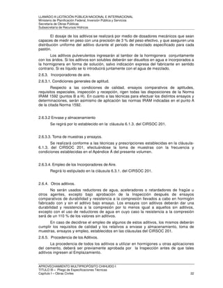 LLAMADO A LICITACIÓN PÚBLICA NACIONAL E INTERNACIONAL 
Ministerio de Planificación Federal, Inversión Pública y Servicios 
Secretaria de Obras Públicas 
Subsecretaría de Recursos Hídricos 
El dosaje de los aditivos-se realizará por medio de dosadores mecánicos que sean 
capaces de medir en peso con una precisión de 3 % del peso efectivo, y que aseguren una 
distribución uniforme del aditivo durante el periodo de mezclado especificado para cada 
pastón. 
Los aditivos pulverulentos ingresarán al tambor de la hormigonera conjuntamente 
con los áridos. Si los aditivos son solubles deberán ser disueltos en agua e incorporados a 
la hormigonera en forma de solución, salvo indicación expresa del fabricante en sentido 
contrario. Si es líquido se lo introducirá juntamente con el agua de mezclado. 
2.6.3. Incorporadores de aire. 
2.6.3.1. Condiciones generales de aptitud. 
Respecto a las condiciones de calidad, ensayos comparativos de aptitudes, 
requisitos especiales, inspección y recepción, rigen todas las disposiciones de la Norma 
IRAM 1592 (puntos B a H). En cuanto a las técnicas para efectuar los distintos ensayos y 
determinaciones, serán asimismo de aplicación las normas IRAM indicadas en el punto A 
de la citada Norma 1592. 
2.6.3.2 Envase y almacenamiento 
Se regirá por lo establecido en la, cláusula 6.1.3. del CIRSOC 201. 
2.6.3.3. Toma de muestras y ensayos. 
Se realizará conforme a las técnicas y prescripciones establecidas en la cláusula- 
6.1.3. del CIRSOC 201, efectuándose la toma de muestras con la frecuencia y 
condiciones establecidas en el Apéndice Á del presente volumen. 
2.6.3.4. Empleo de los Incorporadores de Aire. 
Regirá lo estipulado en la cláusula 6.3.1. del CIRSOC 201. 
2.6.4. Otros aditivos. 
No serán usados reductores de agua, aceleradores o retardadores de fragüe u 
otros agentes, excepto bajo aprobación de la Inspección después de ensayos 
comparativos de durabilidad y resistencia a la compresión llevados a cabo en hormigón 
fabricado con y sin el aditivo bajo ensayo. Los ensayos con aditivos deberán dar una 
durabilidad y resistencia a la compresión por lo menos igual a aquellos sin aditivos, 
excepto con el uso de reductores de agua en cuyo caso la resistencia a la compresión 
será de un 110 % de los valores sin aditivos. 
En caso de decidirse el empleo de algunos de estos aditivos, los mismos deberán 
cumplir los requisitos de calidad y los relativos a envase y almacenamiento, toma de 
muestras, ensayos y empleo, establecidos en las cláusulas del CIRSOC 201. 
2.6.5. Procedencia de los Aditivos. 
La procedencia de todos los aditivos a utilizar en hormigones u otras aplicaciones 
del cemento, deberá ser previamente aprobada por la Inspección antes de que tales 
aditivos ingresen al Emplazamiento. 
APROVECHAMIENTO MULTIPROPÓSITO CHIHUIDO I 
TITULO III – Pliego de Especificaciones Técnicas 
Capítulo I – Obras Civiles 22 
 