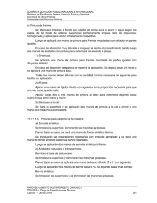 LLAMADO A LICITACIÓN PÚBLICA NACIONAL E INTERNACIONAL 
Ministerio de Planificación Federal, Inversión Pública y Servicios 
Secretaria de Obras Públicas 
Subsecretaría de Recursos Hídricos 
e) Pintura de frentes. 
Se efectuará limpieza a fondo con cepillo de cerda dura o acero y agua según los 
casos, de tal modo de obtener superficies perfectamente limpias, libre de impurezas, 
homogéneas y aptas para recibir el tratamiento respectivo. 
Luego se aplicará una mano de pintura para frentes mezcladas con sellador en partes 
iguales. 
En caso de absorción muy elevada o irregular se repite el procedimiento dando luego 
dos manos de acabado con pintura para exteriores de acuerdo a pliego. 
1) Sintéticas: 
Se aplicará una mano de pintura para frentes mezclada en partes iguales con 
diluyente sellador. 
En caso de absorción despareja se repetirá la aplicación. Se dejará secar 24 horas y 
se aplicará una mano de pintura sola. 
Todas las manos deben diluirse con la cantidad mínima necesaria de aguarrás para 
facilitar su aplicación. 
2) Al látex: 
Aplicar una mano de fijador diluido con aguarrás en la proporción necesaria para que 
una vez seco, quede mate. 
Aplicar luego dos o tres manos de pintura al látex para exteriores dejando secar 
cuatro horas entre mano y mano. 
3) Blanqueo a la cal: 
Se lijará la superficie y se aplicarán dos manos de pintura a la cal a pincel y una 
mano con maquina pulverizadora. 
11.11.1.5. Pinturas para carpintería de madera 
a) Esmalte sintético: 
Se limpiará la superficie, eliminando las manchas grasosas. 
Previo lijado en seco, se dará una mano de fondo sintético blanco. 
Se efectuarán las reparaciones necesarias con enduído apropiado y se dará una 
mano de fondo sintético sobre las partes reparadas. 
Luego se aplicarán dos manos de esmalte sintético brillante. 
b) Acabados naturales o transparentes. 
Barnices a base de poliuretano. 
Se limpiará la superficie y eliminarán las manchas grasosas. 
Previo lijado en seco se aplicará una mano de barniz diluido (2 a 1) con aguarrás. 
Luego se aplicarán tres manos de barniz cada 6 hs. no dejando pasar más tiempo. 
Barniz sintético. 
Se limpiarán las superficies y se eliminarán las manchas grasosas. 
APROVECHAMIENTO MULTIPROPÓSITO CHIHUIDO I 
TITULO III – Pliego de Especificaciones Técnicas 
Capítulo I – Obras Civiles 221 
 