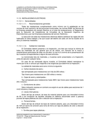LLAMADO A LICITACIÓN PÚBLICA NACIONAL E INTERNACIONAL 
Ministerio de Planificación Federal, Inversión Pública y Servicios 
Secretaria de Obras Públicas 
Subsecretaría de Recursos Hídricos 
11.13. INSTALACIONES ELÉCTRICAS 
11.13.1.1. Generalidades 
11.13.1.1.1.1. Recomendaciones generales 
Todas las instalaciones cumplimentarán como mínimo con lo establecido en las 
normas de nivel nacional y de las provincias involucradas, las normas IRAM, las Normas de 
la Empresa prestataria de energía Eléctrica en el área de emplazamiento, el Reglamento 
para la Ejecución de Instalaciones de Inmuebles de la Asociación Argentina de 
Electrotécnicos y por las Empresas prestatarias del servicio Telefónico.- 
La ejecución de todas las instalaciones eléctricas deberá satisfacer las reglas del arte 
habituales en estos trabajos y las que surjan del destino de cada uno de los locales de la 
obra y/o sistemas instalados.- 
11.13.1.1.1.2. Calidad de materiales 
El Contratista deberá presentar a la Inspección, una lista que incluya la nómina de 
todos los materiales de uso general que ha de utilizar, con mención de la marca y 
características particulares de cada uno de ellos, lo cual no lo eximirá de la presentación de 
las muestras correspondientes a alguno de esos artículos.- 
La mencionada lista de materiales, y muestras serán presentados a la Inspección, 
antes de ejecutar cualquier tarea.- 
En caso de ser rechazada alguna muestra, el Contratista deberá reemplazar la 
misma por la de un artículo que responda a las exigencias que determine la Inspección.- 
La calidad de materiales será como mínimo la siguiente: 
a - Caños tubulares de acero.- 
tipo semipesado para instalaciones con más de 250 voltios.- 
Tipo liviano para instalaciones con 250 voltios o menos.- 
b - Cajas de acero y estampadas.- 
Tipo semipesado para instalaciones hasta 380V; tipo liviano para instalaciones hasta 
25V, inclusive.- 
c - Conductores de cobre.- 
Salvo indicación expresa en contrario se exigirá el uso de cables para secciones de 1 
mm2 inclusive y mayores.- 
d - Llaves interruptoras.- 
Serán del tipo de embutir, de base de material aislante para una intensidad mínima 
de 6A y con excepción de aquellas ubicadas en tableros seccionales serán a palanca 
provista de tapas plásticas de color a elección de la Inspección.- 
e - Tomacorrientes.- 
Serán del tipo de embutir de base de material aislante, para una intensidad mínima 
de 10A con borne de conexión para toma de tierra con tapa de plástico de color a elección 
de la Inspección.- 
f - Tornillos para tapas plásticas.- 
APROVECHAMIENTO MULTIPROPÓSITO CHIHUIDO I 
TITULO III – Pliego de Especificaciones Técnicas 
Capítulo I – Obras Civiles 223 
 