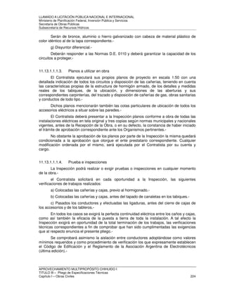 LLAMADO A LICITACIÓN PÚBLICA NACIONAL E INTERNACIONAL 
Ministerio de Planificación Federal, Inversión Pública y Servicios 
Secretaria de Obras Públicas 
Subsecretaría de Recursos Hídricos 
Serán de bronce, aluminio o hierro galvanizado con cabeza de material plástico de 
color idéntico al de la tapa correspondiente.- 
g) Disyuntor diferencial.- 
Deberán responder a las Normas D.E. 0110 y deberá garantizar la capacidad de los 
circuitos a proteger.- 
11.13.1.1.1.3. Planos a utilizar en obra 
El Contratista ejecutará sus propios planos de proyecto en escala 1:50 con una 
detallada indicación de todos los circuitos y disposición de las cañerías, teniendo en cuenta 
las características propias de la estructura de hormigón armado, de los detalles y medidas 
reales de los tabiques, de la ubicación, y dimensiones de las aberturas y sus 
correspondientes carpinterías, del trazado y disposición de cañerías de gas, obras sanitarias 
y conductos de todo tipo.- 
Dichos planos mencionarán también las cotas particulares de ubicación de todos los 
accesorios eléctricos a situar sobre las paredes.- 
El Contratista deberá presentar a la Inspección planos conforme a obra de todas las 
instalaciones eléctricas en tela original y tres copias según normas municipales y nacionales 
vigentes, antes de la Recepción de la Obra, o en su defecto, la constancia de haber iniciado 
el trámite de aprobación correspondiente ante los Organismos pertinentes.- 
No obstante la aprobación de los planos por parte de la Inspección la misma quedará 
condicionada a la aprobación que otorgue el ente prestatario correspondiente. Cualquier 
modificación ordenada por el mismo, será ejecutada por el Contratista por su cuenta y 
cargo. 
11.13.1.1.1.4. Prueba e inspecciones 
La Inspección podrá realizar o exigir pruebas o inspecciones en cualquier momento 
de la obra.- 
el Contratista solicitará en cada oportunidad a la Inspección, las siguientes 
verificaciones de trabajos realizados: 
a) Colocadas las cañerías y cajas, previo al hormigonado.- 
b) Colocadas las cañerías y cajas, antes del tapado de canaletas en los tabiques.- 
c) Pasados los conductores y efectuadas las ligaduras, antes del cierre de cajas de 
los accesorios y de los tableros.- 
En todos los casos se exigirá la perfecta continuidad eléctrica entre los caños y cajas, 
como así también la eficacia de la puesta a tierra de toda la instalación. A tal efecto la 
Inspección exigirá en oportunidad de la total terminación de los trabajos, las verificaciones 
técnicas correspondientes a fin de comprobar que han sido cumplimentadas las exigencias 
que al respecto enuncia el presente pliego.- 
Se comprobará asimismo la aislación entre conductores adoptándose como valores 
mínimos requeridos y como procedimiento de verificación los que expresamente establecen 
el Código de Edificación y el Reglamento de la Asociación Argentina de Electrotécnicos 
(última edición).- 
APROVECHAMIENTO MULTIPROPÓSITO CHIHUIDO I 
TITULO III – Pliego de Especificaciones Técnicas 
Capítulo I – Obras Civiles 224 
 