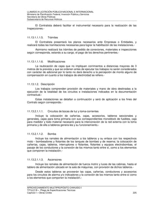 LLAMADO A LICITACIÓN PÚBLICA NACIONAL E INTERNACIONAL 
Ministerio de Planificación Federal, Inversión Pública y Servicios 
Secretaria de Obras Públicas 
Subsecretaría de Recursos Hídricos 
El Contratista deberá facilitar el instrumental necesario para la realización de las 
Inspecciones.- 
11.13.1.1.1.5. Trámites 
El Contratista presentará los planos necesarios ante Empresas o Entidades, y 
realizará todas las tramitaciones necesarias para lograr la habilitación de las instalaciones.- 
Asimismo realizará los trámites de pedido de conexiones, materiales e inspecciones 
según corresponda, estando a su cargo, el pago de los derechos pertinentes.- 
11.13.1.1.1.6. Modificaciones 
La reubicación de cajas que no impliquen corrimientos a distancias mayores de 3 
metros de la prevista y que se ordenen antes de ejecutar los trabajos no serán considerados 
con carácter de adicional por lo tanto no dará derecho a la percepción de monto alguno de 
compensación en cuanto a los trabajos de electricidad se refiere.- 
11.13.1.2. Descripción 
Los trabajos comprenden provisión de materiales y mano de obra destinadas a la 
ejecución de la totalidad de los circuitos e instalaciones indicados en la documentación 
contractual.- 
Estas instalaciones se detallan a continuación y será de aplicación a los fines del 
Contrato según corresponda.- 
11.13.2.1.1.1. Circuitos de bocas de luz y toma-corrientes 
Incluye la colocación de cañerías, cajas, accesorios, tableros seccionales y 
generales, cajas para toma primaria con sus correspondientes monoblock de fusibles, caja 
para medidor y todo material necesario para la interconexión de la red externa con la toma 
primaria y de ella a tableros genera-les y su funcionamiento.- 
11.13.2.1.1.2. Bomba 
Incluye los ramales de alimentación a los tableros y su enlace con los respectivos 
moto - bombeadores y flotantes de los tanques de bombeo y de reserva; la colocación de 
cañerías, cajas, tableros, interruptores o flotantes, flotantes y equipos electrobombas, el 
pasaje de los conductores y la conexión de los mismos tanto entre sí, como a los elementos 
que componen la instalación.- 
11.13.2.1.1.3. Ascensores 
Incluye los ramales de alimentación de fuerza motriz y luces de las cabinas, hasta el 
tablero de alimentación ubicado en la sala de máquinas, con provisión de dichos tableros.- 
Desde estos tableros se proveerán las cajas, cañerías, conductores y accesorios 
para los circuitos de alarma y/o indicadores y la conexión de los mismos tanto entre sí como 
a los elementos que componen la instalación.- 
APROVECHAMIENTO MULTIPROPÓSITO CHIHUIDO I 
TITULO III – Pliego de Especificaciones Técnicas 
Capítulo I – Obras Civiles 225 
 