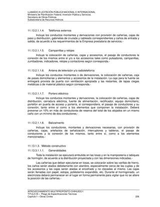 LLAMADO A LICITACIÓN PÚBLICA NACIONAL E INTERNACIONAL 
Ministerio de Planificación Federal, Inversión Pública y Servicios 
Secretaria de Obras Públicas 
Subsecretaría de Recursos Hídricos 
11.13.2.1.1.4. Teléfonos externos 
Incluye los conductos montantes y derivaciones con provisión de cañerías, cajas de 
paso y distribución, gabinetes de cruzada y cableado correspondientes y caños de entrada y 
salida, de acuerdo a los requerimientos de la Empresa prestataria de servicios.- 
11.13.2.1.1.5. Campanillas y relojes 
Incluye la colocación de cañerías, cajas y accesorios, el pasaje de conductores la 
conexión de los mismos entre sí y/o a los accesorios tales como pulsadores, campanillas, 
zumbadores, indicadores, relojes y contactores según corresponda.- 
11.13.2.1.1.6. Antena de televisión y/o radiotelefonía 
Incluye los conductos montantes o de derivaciones, la colocación de cañerías, caja 
de pases domiciliarias y elementos y accesorios de la instalación. La caja para la fuente se 
entregará provista de puerta con ventilación apropiada y las restantes, de tapas ciegas 
metálicas o de material plástico según corresponda.- 
11.13.2.1.1.7. Portero eléctrico 
Incluye los conductos montantes y derivaciones, la colocación de cañerías, cajas de 
distribución, cerradura eléctrica, fuente de alimentación, rectificador, equipo domiciliario, 
portefón en puerta de acceso y portería, si correspondiera, el pasaje de conductores y su 
conexión, tanto entre sí como a los elementos que componen la instalación. Deberá 
preverse un 10% en más de conductores de reserva del total de los alojados en un mismo 
caño con un mínimo de dos conductores.- 
11.13.2.1.1.8. Balizamiento 
Incluye los conductores, montantes y derivaciones necesarias, con provisión de 
cañerías, cajas, artefactos de señalización, interruptores y tableros, el pasaje de 
conductores y la conexión de los mismos, tanto entre sí, como a los elementos 
mencionados.- 
11.13.1.3. Método constructivo 
11.13.3.1.1.1. Generalidades 
Toda la instalación se ejecutará embutida en las losas y en la mampostería o tabiques 
de hormigón, de acuerdo a la distribución proyectada y con las dimensiones indicadas.- 
Las cañerías que deban ejecutarse en losas, se colocarán sobre las varillas de hierro, 
los caños serán atados debidamente con alambre, especialmente cerca de las cuplas y de 
los accesorios y las cajas serán atadas al encofrado y no clavadas al mismo. Las cajas 
serán llenadas con papel, estopa, poliésterino expandido, etc. Durante el hormigonado, un 
electricista deberá permanecer en el lugar en forma permanente para vigilar que no se altere 
la posición de las cañerías.- 
APROVECHAMIENTO MULTIPROPÓSITO CHIHUIDO I 
TITULO III – Pliego de Especificaciones Técnicas 
Capítulo I – Obras Civiles 226 
 