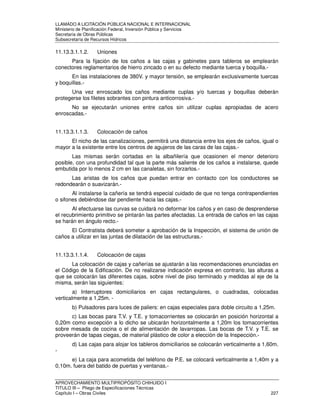 LLAMADO A LICITACIÓN PÚBLICA NACIONAL E INTERNACIONAL 
Ministerio de Planificación Federal, Inversión Pública y Servicios 
Secretaria de Obras Públicas 
Subsecretaría de Recursos Hídricos 
11.13.3.1.1.2. Uniones 
Para la fijación de los caños a las cajas y gabinetes para tableros se emplearán 
conectores reglamentarios de hierro zincado o en su defecto mediante tuerca y boquilla.- 
En las instalaciones de 380V. y mayor tensión, se emplearán exclusivamente tuercas 
y boquillas.- 
Una vez enroscado los caños mediante cuplas y/o tuercas y boquillas deberán 
protegerse los filetes sobrantes con pintura anticorrosiva.- 
No se ejecutarán uniones entre caños sin utilizar cuplas apropiadas de acero 
enroscadas.- 
11.13.3.1.1.3. Colocación de caños 
El nicho de las canalizaciones, permitirá una distancia entre los ejes de caños, igual o 
mayor a la existente entre los centros de agujeros de las caras de las cajas.- 
Las mismas serán cortadas en la albañilería que ocasionen el menor deterioro 
posible, con una profundidad tal que la parte más saliente de los caños a instalarse, quede 
embutida por lo menos 2 cm en las canaletas, sin forzarlos.- 
Las aristas de los caños que puedan entrar en contacto con los conductores se 
redondearán o suavizarán.- 
Al instalarse la cañería se tendrá especial cuidado de que no tenga contrapendientes 
o sifones debiéndose dar pendiente hacia las cajas.- 
Al efectuarse las curvas se cuidará no deformar los caños y en caso de desprenderse 
el recubrimiento primitivo se pintarán las partes afectadas. La entrada de caños en las cajas 
se harán en ángulo recto.- 
El Contratista deberá someter a aprobación de la Inspección, el sistema de unión de 
caños a utilizar en las juntas de dilatación de las estructuras.- 
11.13.3.1.1.4. Colocación de cajas 
La colocación de cajas y cañerías se ajustarán a las recomendaciones enunciadas en 
el Código de la Edificación. De no realizarse indicación expresa en contrario, las alturas a 
que se colocarán las diferentes cajas, sobre nivel de piso terminado y medidas al eje de la 
misma, serán las siguientes: 
a) Interruptores domiciliarios en cajas rectangulares, o cuadradas, colocadas 
verticalmente a 1,25m. - 
b) Pulsadores para luces de paliers: en cajas especiales para doble circuito a 1,25m. 
c) Las bocas para T.V. y T.E. y tomacorrientes se colocarán en posición horizontal a 
0,20m como excepción a lo dicho se ubicarán horizontalmente a 1,20m los tomacorrientes 
sobre mesada de cocina o el de alimentación de lavarropas. Las bocas de T.V. y T.E. se 
proveerán de tapas ciegas, de material plástico de color a elección de la Inspección.- 
d) Las cajas para alojar los tableros domiciliarios se colocarán verticalmente a 1,60m. 
- 
e) La caja para acometida del teléfono de P.E. se colocará verticalmente a 1,40m y a 
0,10m. fuera del batido de puertas y ventanas.- 
APROVECHAMIENTO MULTIPROPÓSITO CHIHUIDO I 
TITULO III – Pliego de Especificaciones Técnicas 
Capítulo I – Obras Civiles 227 
 