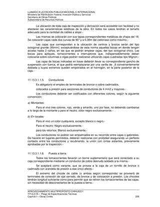 LLAMADO A LICITACIÓN PÚBLICA NACIONAL E INTERNACIONAL 
Ministerio de Planificación Federal, Inversión Pública y Servicios 
Secretaria de Obras Públicas 
Subsecretaría de Recursos Hídricos 
La ubicación de toda caja de inspección y derivación será accesible con facilidad y no 
afectarán las características estéticas de la obra. En todos los casos tendrán el tamaño 
adecuado para la cantidad de cables a alojar.- 
Las mismas se colocarán con sus tapas correspondientes metálicas de chapa del 18. 
Se colocarán cajas cada dos curvas de 90° y a 0,30m del cielorraso como máximo.- 
Las cajas que correspondan a la ubicación de centros y brazos serán del tipo 
octogonal grande (95mm), exceptuándose de esta norma aquellas bocas en donde tengan 
acceso hasta 2 caños, en las que se podrán emplear cajas, del tipo octogonal chico. Las 
bocas para apliques, tomacorrientes e interruptores que, indispensablemente deban 
colocarse sobre columnas o vigas podrán realizarse utilizando cajas cuadradas tipo Mignon.- 
Las cajas de bocas indicadas en losas deberán llevar su correspondiente gancho de 
suspensión con tuerca, el que podrá reemplazarse por una varilla de _6 convenientemente 
doblada y cuyos extremos queden empotrados en el hormigón, en la parte posterior de la 
caja.- 
11.13.3.1.1.5. Conductores 
Es obligatorio el empleo de terminales de bronce o cobre cadmiados. 
colocados a presión para secciones de conductores de 4 mm2 y mayores.- 
Los conductores deberán ser codificados con diferentes colores, según la siguiente 
convención: 
a) Montantes: 
Para el vivo tres colores, rojo, verde y amarillo, uno por fase, no debiendo cambiarse 
a lo largo de la montante y para el neutro, color negro exclusivamente.- 
b) En locales: 
Para el vivo un color cualquiera, excepto blanco o negro.- 
Para el neutro: Negro exclusivamente.- 
para los retornos: Blanco exclusivamente.- 
Los conductores no podrán ser empalmados en su recorrido entre cajas o gabinetes. 
De hacerlo en lugares permitidos, deberán realizarse con prolijidad asegurando un perfecto 
contacto entre los conductores y recubriendo, la unión con cintas aislantes, previamente 
aprobadas por la Inspección.- 
11.13.3.1.1.6. Puesta a tierra 
Todos los tomacorrientes llevarán un borne suplementario que será conectado a su 
caja correspondiente mediante un conductor de cobre desnudo soldado a la misma.- 
Se aceptará como variante, que se provea a la caja de un tornillo de bronce o 
cadmiado con arandela de presión a ese único efecto.- 
El extremo del chicote de cable (o ambas según corresponda) se proveerá de 
terminales de conexión de ojal cerrado, de bronce y de colocación a presión. Los chicotes 
tendrán longitud suficiente como para permitir que se retiren los tomacorrientes de las cajas, 
sin necesidad de desconectarlos de la puesta a tierra.- 
APROVECHAMIENTO MULTIPROPÓSITO CHIHUIDO I 
TITULO III – Pliego de Especificaciones Técnicas 
Capítulo I – Obras Civiles 228 
 
