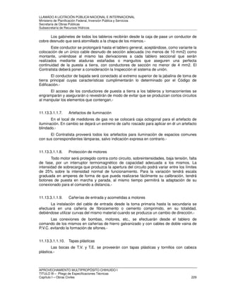 LLAMADO A LICITACIÓN PÚBLICA NACIONAL E INTERNACIONAL 
Ministerio de Planificación Federal, Inversión Pública y Servicios 
Secretaria de Obras Públicas 
Subsecretaría de Recursos Hídricos 
Los gabinetes de todos los tableros recibirán desde la caja de pase un conductor de 
cobre desnudo que será atornillado a la chapa de los mismos.- 
Este conductor se prolongará hasta el tablero general, aceptándose, como variante la 
colocación de un único cable desnudo de sección adecuada (no menos de 10 mm2) como 
montante, uniéndose al mismo las derivaciones a cada tablero seccional que serán 
realizados mediante ataduras estañadas o manguitos que aseguren una perfecta 
continuidad de la puesta a tierra, con conductores de sección no menor de 4 mm2. El 
Contratista deberá poner a consideración la Inspección el sistema de unión. 
El conductor de bajada será conectado al extremo superior de la jabalina de toma de 
tierra principal cuyas características cumplimentarán lo determinado por el Código de 
Edificación.- 
El acceso de los conductores de puesta a tierra a los tableros y tomacorrientes se 
engramparán y asegurarán o revestirán de modo de evitar que se produzcan cortos circuitos 
al manipular los elementos que contengan.- 
11.13.3.1.1.7. Artefactos de iluminación 
En el local de medidores de gas no se colocará caja octogonal para el artefacto de 
iluminación. En cambio se dejará un extremo de caño roscado para aplicar en él un artefacto 
blindado.- 
El Contratista proveerá todos los artefactos para iluminación de espacios comunes 
con sus correspondientes lámparas, salvo indicación expresa en contrario.- 
11.13.3.1.1.8. Protección de motores 
Todo motor será protegido contra corto circuito, sobreintensidades, baja tensión, falta 
de fase, por un interruptor termomagnético de capacidad adecuada a los mismos. La 
intensidad de sobrecarga que produzca la apertura del circuito podrá variar entre los límites 
de 25% sobre la intensidad normal de funcionamiento. Para la variación tendrá escala 
graduada en amperes de forma de que pueda realizarse fácilmente su calibración, tendrá 
botones de puesta en marcha y parada, al mismo tiempo permitirá la adaptación de su 
conexionado para el comando a distancia.- 
11.13.3.1.1.9. Cañerías de entrada y acometidas a motores 
La instalación del cable de entrada desde la toma primaria hasta la secundaria se 
efectuará en una cañería de fibrocemento o cemento comprimido, en su totalidad, 
debiéndose utilizar curvas del mismo material cuando se produzca un cambio de dirección.- 
Las conexiones de bombas, motores, etc., se efectuarán desde el tablero de 
comando de los mismos en cañerías de hierro galvanizado y con cables de doble vaina de 
P.V.C. evitando la formación de sifones.- 
11.13.3.1.1.10. Tapas plásticas 
Las bocas de T.V. y T.E. se proveerán con tapas plásticas y tornillos con cabeza 
plástica.- 
APROVECHAMIENTO MULTIPROPÓSITO CHIHUIDO I 
TITULO III – Pliego de Especificaciones Técnicas 
Capítulo I – Obras Civiles 229 
 