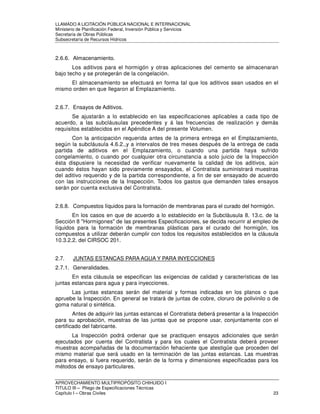 LLAMADO A LICITACIÓN PÚBLICA NACIONAL E INTERNACIONAL 
Ministerio de Planificación Federal, Inversión Pública y Servicios 
Secretaria de Obras Públicas 
Subsecretaría de Recursos Hídricos 
2.6.6. Almacenamiento. 
Los aditivos para el hormigón y otras aplicaciones del cemento se almacenaran 
bajo techo y se protegerán de la congelación. 
El almacenamiento se efectuará en forma tal que los aditivos sean usados en el 
mismo orden en que llegaron al Emplazamiento. 
2.6.7. Ensayos de Aditivos. 
Se ajustarán a lo establecido en las especificaciones aplicables a cada tipo de 
acuerdo, a las subcláusulas precedentes y á las frecuencias de realización y demás 
requisitos establecidos en el Apéndice A del presente Volumen. 
Con la anticipación requerida antes de la primera entrega en el Emplazamiento, 
según la subcláusula 4.6.2.,y a intervalos de tres meses después de la entrega de cada 
partida de aditivos en el Emplazamiento, o cuando una partida haya sufrido 
congelamiento, o cuando por cualquier otra circunstancia a solo juicio de la Inspección 
ésta dispusiere la necesidad de verificar nuevamente la calidad de los aditivos, aún 
cuando éstos hayan sido previamente ensayados, el Contratista suministrará muestras 
del aditivo requerido y de la partida correspondiente, a fin de ser ensayado de acuerdo 
con las instrucciones de la Inspección. Todos los gastos que demanden tales ensayos 
serán por cuenta exclusiva del Contratista. 
2.6.8. Compuestos líquidos para la formación de membranas para el curado del hormigón. 
En los casos en que de acuerdo a lo establecido en la Subcláusula 8. 13.c. de la 
Sección 8 Hormigones de las presentes Especificaciones, se decida recurrir al empleo de 
líquidos para la formación de membranas plásticas para el curado del hormigón, los 
compuestos a utilizar deberán cumplir con todos los requisitos establecidos en la cláusula 
10.3.2.2. del CIRSOC 201. 
2.7. JUNTAS ESTANCAS PARA AGUA Y PARA INYECCIONES 
2.7.1. Generalidades. 
En esta cláusula se especifican las exigencias de calidad y características de las 
juntas estancas para agua y para inyecciones. 
Las juntas estancas serán del material y formas indicadas en los planos o que 
apruebe la Inspección. En general se tratará de juntas de cobre, cloruro de polivinilo o de 
goma natural o sintética. 
Antes de adquirir las juntas estancas el Contratista deberá presentar a la Inspección 
para su aprobación, muestras de las juntas que se propone usar, conjuntamente con el 
certificado del fabricante. 
La Inspección podrá ordenar que se practiquen ensayos adicionales que serán 
ejecutados por cuenta del Contratista y para los cuales el Contratista deberá proveer 
muestras acompañadas de la documentación fehaciente que atestigüe que proceden del 
mismo material que será usado en la terminación de las juntas estancas. Las muestras 
para ensayo, si fuera requerido, serán de la forma y dimensiones especificadas para los 
métodos de ensayo particulares. 
APROVECHAMIENTO MULTIPROPÓSITO CHIHUIDO I 
TITULO III – Pliego de Especificaciones Técnicas 
Capítulo I – Obras Civiles 23 
 